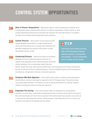 © Copyright 20139 50 LOW- AND NO-COST TIPS FOR SAVING ENERGY: REFRIGERATION SYSTEM
28	 Zone or Process Temperatures – Warehouse cooler or freezer temperatures should be set at
an appropriate value as determined by product or customer requirements. Product, glycol, or other
process temperatures should not be set lower than required. This may seem obvious, but systems
are often set to maintain lower temperatures than necessary.
29	 Suction Pressure – Raise system suction pressure to the
highest allowable value (which is usually dictated by the
worst-case temperature zone or process load). Note that this
will affect evaporator fan cycling or VFD control, so some
optimization may be in order.
30	 Condensing Pressure – Operate the system at the lowest
allowable minimum condensing pressure set point. If a
system can be operated as low as 90-100 psig (for ammonia)
without problems, this is a reasonable target. Note that
defrost, freezer floor heat, liquid injection performance, and compressor oil carryover are potential
barriers to reduced minimum condensing pressure. Discuss possible limitations with the equipment
manufacturer, refrigeration contractor, and system operators.
31	 Condenser Wet Bulb Approach – If the control system offers a condenser wet bulb approach
control feature, activate it and target an approach in the 12-15 degree range. The optimum value
may require experimentation. This feature ensures an appropriate balance of condenser capacity
relative to refrigeration load and compressor operation.
32	 Evaporator Fan Cycling – If the control system offers an evaporator fan cycling feature,
activate it. In some cases, a swirl feature will operate the fans a minimum duty cycle to mix room air.
Set up the swirl feature for the minimum required. If the control system has separate cut out and cut
in set points for liquid solenoids and fans, energy savings is maximized when the cut in and cut out
set point is the same for the solenoid and fan control.
Control System Opportunities
t i p
Fine-tuning control systems and using
them to take advantage of demand-
response programs or varying utility
rate schedules – can be a considerable
source of energy and cost savings.
 