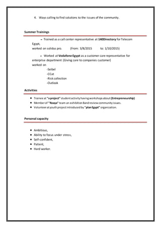4. Ways calling to find solutions to the issues of the community.
Summer Trainings
‫ــ‬ Trained as a call center representative at 140Directory for Telecom
Egypt,
worked on solidus pro. (From: 3/8/2015 to: 1/10/2015)
‫ــ‬ Worked at Vodafone Egypt as a customer care representative for
enterprise department (Giving care to companies customer)
worked on
-Seibel
-CCat
-Risk collection
-Outlook
Activities
 Trainee at "xproject" studentactivityhavingworkshopsabout (Entrepreneurship)
 Memberof "Roaya" team an exhibitionBandreview communityissues.
 Volunteeratyouthprojectintroducedby "planEgypt" organization.
Personal capacity
 Ambitious,
 Ability to focus under stress,
 Self-confident,
 Patient,
 Hard worker.
 