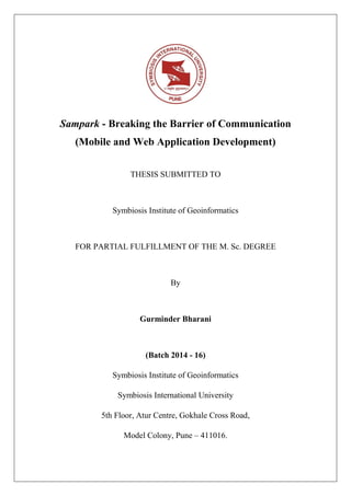 Sampark - Breaking the Barrier of Communication
(Mobile and Web Application Development)
THESIS SUBMITTED TO
Symbiosis Institute of Geoinformatics
FOR PARTIAL FULFILLMENT OF THE M. Sc. DEGREE
By
Gurminder Bharani
(Batch 2014 - 16)
Symbiosis Institute of Geoinformatics
Symbiosis International University
5th Floor, Atur Centre, Gokhale Cross Road,
Model Colony, Pune – 411016.
 