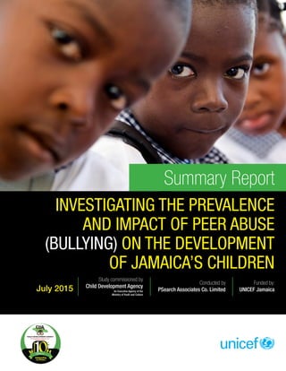 Summary Report
INVESTIGATING THE PREVALENCE
AND IMPACT OF PEER ABUSE
(BULLYING) ON THE DEVELOPMENT
OF JAMAICA’S CHILDREN
Study commissioned by
Child Development Agency
An Executive Agency of the
Ministry of Youth and Culture
Conducted by
PSearch Associates Co. Limited
Funded by:
UNICEF JamaicaJuly 2015
 