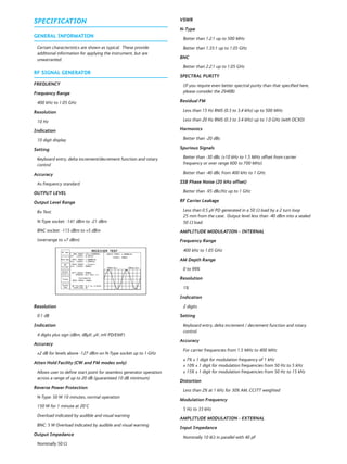 SPECIFICATION
GENERAL INFORMATION
Certain characteristics are shown as typical. These provide
additional information for applying the instrument, but are
unwarranted.
RF SIGNAL GENERATOR
FREQUENCY
Frequency Range
400 kHz to 1.05 GHz
Resolution
10 Hz
Indication
10 digit display
Setting
Keyboard entry, delta increment/decrement function and rotary
control
Accuracy
As frequency standard
OUTPUT LEVEL
Output Level Range
Rx Test:
N-Type socket: -141 dBm to -21 dBm
BNC socket: -115 dBm to +5 dBm
(overrange to +7 dBm)
Resolution
0.1 dB
Indication
4 digits plus sign (dBm, dBμV, μV, mV PD/EMF)
Accuracy
±2 dB for levels above -127 dBm on N-Type socket up to 1 GHz
Atten Hold Facility (CW and FM modes only)
Allows user to define start point for seamless generator operation
across a range of up to 20 dB (guaranteed 10 dB minimum)
Reverse Power Protection
N-Type: 50 W 10 minutes, normal operation
150 W for 1 minute at 20°C
Overload indicated by audible and visual warning
BNC: 5 W Overload indicated by audible and visual warning
Output Impedance
Nominally 50 Ω
VSWR
N-Type
Better than 1.2:1 up to 500 MHz
Better than 1.35:1 up to 1.05 GHz
BNC
Better than 2.2:1 up to 1.05 GHz
SPECTRAL PURITY
(If you require even better spectral purity than that specified here,
please consider the 2948B)
Residual FM
Less than 15 Hz RMS (0.3 to 3.4 kHz) up to 500 MHz
Less than 20 Hz RMS (0.3 to 3.4 kHz) up to 1.0 GHz (with OCXO)
Harmonics
Better than -20 dBc
Spurious Signals
Better than -30 dBc (±10 kHz to 1.5 MHz offset from carrier
frequency or over range 600 to 700 MHz)
Better than -40 dBc from 400 kHz to 1 GHz
SSB Phase Noise (20 kHz offset)
Better than -95 dBc/Hz up to 1 GHz
RF Carrier Leakage
Less than 0.5 μV PD generated in a 50 Ω load by a 2 turn loop
25 mm from the case. Output level less than -40 dBm into a sealed
50 Ω load.
AMPLITUDE MODULATION - INTERNAL
Frequency Range
400 kHz to 1.05 GHz
AM Depth Range
0 to 99%
Resolution
1%
Indication
2 digits
Setting
Keyboard entry, delta increment / decrement function and rotary
control
Accuracy
For carrier frequencies from 1.5 MHz to 400 MHz
± 7% ± 1 digit for modulation frequency of 1 kHz
± 10% ± 1 digit for modulation frequencies from 50 Hz to 5 kHz
± 15% ± 1 digit for modulation frequencies from 50 Hz to 15 kHz
Distortion
Less than 2% at 1 kHz for 30% AM, CCITT weighted
Modulation Frequency
5 Hz to 33 kHz
AMPLITUDE MODULATION - EXTERNAL
Input Impedance
Nominally 10 kΩ in parallel with 40 pF
 