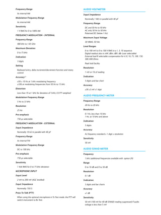Frequency Range
As internal AM
Modulation Frequency Range
As internal AM
Sensitivity
1 V RMS for 0 to 100% AM
FREQUENCY MODULATION - INTERNAL
Frequency Range
400 kHz to 1.05 GHz
Maximum Deviation
0 to 75 kHz
Indication
3 digits
Setting
Keyboard entry, delta increment/decrement function and rotary
control
Accuracy(1)
±5% ± 10 Hz at 1 kHz modulating frequency
±10% at modulating frequencies from 50 Hz to 15 kHz
Distortion
Less than 1% at 1 kHz for deviation of 5 kHz, CCITT weighted
Modulation Frequency Range
5 Hz to 33 kHz
Resolution
25 Hz
Pre-emphasis
750 μs selectable
FREQUENCY MODULATION - EXTERNAL
Input Impedance
Nominally 10 kΩ in parallel with 40 pF
Frequency Range
As internal FM
Modulation Frequency Range
DC to 100 kHz
Pre-emphasis
750 μs selectable
Sensitivity
1 Volt RMS for 0 to 75 kHz deviation
MICROPHONE INPUT
Input Level
2 mV to 200 mV (AGC levelled)
Input Impedance
Nominally 150 Ω
Press To Talk (PTT)
When using the optional microphone in Tx Test mode, the PTT will
switch instrument to Rx Test.
AUDIO VOLTMETER
Input Impedance
Nominally 1 MΩ in parallel with 40 pF
Frequency Range
DC and 50 Hz to 50 kHz
AC only 50 Hz to 50 kHz
Polarized DC (below 1 Hz)
Maximum Input Voltage
30 VRMS, 50 Vdc
Level Ranges
0 to 100 mV to 0 to 100 V RMS in a 1, 3, 10 sequence.
Digital readout also in mW, dBm, dBV, dBr (user selectable)
External load R selectable compensation for 4, 8, 16, 75, 100, 150,
300, 600 Ohms
Peak hold facility
Resolution
1 mV or 1% of reading
Indication
3 digits and bar chart
Accuracy
±3% ±3 mV ±1 digit
AUDIO FREQUENCY METER
Frequency Range
20 Hz to 20 kHz
Resolution
0.1 Hz, less than 10 kHz
1 Hz, at 10 kHz and above
Indication
5 digits
Accuracy
As frequency standard ± 1 digit ± resolution
Sensitivity
50 mV
AUDIO SINAD METER
Frequency
1 kHz (additional frequencies available with option 29)
Range
0 to 18 dB and 0 to 50 dB
Resolution
0.1 dB
Indication
3 digits and bar charts
Accuracy
±1 dB
Sensitivity
50 mV (100 mV for 40 dB SINAD) reading suppressed if audio
voltage is less than 5 mV
 