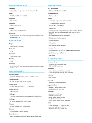 AUDIO DISTORTION METER
Frequency
1 kHz (additional frequencies available with option 29)
Range
0 to 10%, 0 to 30% and 0 to 100%
Resolution
0.1% distortion
Indication
3 digits and bar charts
Accuracy
±5% of reading ± 0.5% distortion
Sensitivity
50 mV (100 mV for 1% distortion) reading suppressed if audio volt-
age is less than 5 mV
AUDIO S/N METER
Range
0 to 30 dB and 0 to 100 dB
Resolution
0.1 dB
Indication
3 digits and bar chart
Accuracy
±1 dB
Sensitivity
50 mV (100 mV for 40 dB S/N) reading suppressed if audio voltage is
less than 5 mV
AUDIO OSCILLOSCOPE
Operating Modes
Single with digital storage on screen or repetitive sweep
Frequency Range
DC to 50 kHz, 3 Hz to 50 kHz AC coupled
Voltage Range
10 mV to 20 V per division in a 1, 2, 5 sequence
Voltage Accuracy
±5% of full scale
FM Ranges
±75, 30, 15, 6, 3 and 1.5 kHz deviation full scale, ±10% accuracy
AM Ranges
20, 10 and 5% per division, ±10% accuracy
Timebase
50 μs/div to 5 s/div in a 1, 2, 5 sequence
Graticule
10 Horizontal by 6 Vertical divisions
Special Features
Built in anti-aliasing circuitry and variable decode trigger level
AUDIO BAR CHARTS
Bar Chart Displays
AF Voltage, SINAD, Distortion, S/N
Vertical Resolution
2% of full scale
Ranging
Auto-ranging, range hold or manual selection
1, 2, 5, sequence with hysteresis
Audio and Modulation Filters
Lowpass filters
Four independently configurable Lowpass filters LP1, LP2, LP3, LP4
that can be set to any frequency cut off point from 250 Hz to
20000 Hz
(excluding the band 1001 Hz to 2999 Hz)
50 kHz Lowpass (No filters applied)
750 μs de-emphasis
Highpass filters
50 Hz Highpass, 300 Hz Highpass
Bandpass filters
Any combination of LP1, LP2, LP3, LP4 and the Highpass filters
Audio Analyzer General Features
Tones Mode
RF FREQUENCY METER
Frequency Range
100 kHz to 1.05 GHz (manual tune)
10 MHz to 1 GHz (auto-tune)
Resolution
1 Hz or 10 Hz, up to 1050 MHz, selectable
0.1 Hz, 1 Hz or 10 Hz up to 999 MHz, selectable
Indication
Up to 10 digits
Accuracy
As frequency standard ± resolution
Acquisition Time
Less than 1 second (manual tune)
Typically 3 seconds (auto-tune)
Sensitivity
Auto-tuned: 5 mW (N-Type)
0.05 mW (Antenna port)
Manual Tuned: -34 dBm (N-Type)
-60 dBm (Antenna port)
Auto or manual control of input attenuator
VSWR
N-Type: Better than 1.2:1 up to 500 MHz
Better than 1.25:1 up to 1.05 GHz
BNC: Better than 3:1 up to 1.05 GHz
 