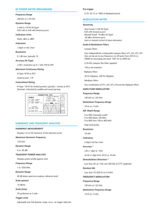 RF POWER METER (BROADBAND)
Frequency Range
200 kHz to 1.05 GHz
Dynamic Range
5 mW to 150 W (N-Type)
0.05 mW to 250 mW (Antenna port)
Indication Units
Watts, dBm or dBW
Indication
3 digits or bar chart
Resolution
0.1 dB max, typically 1%
Accuracy (N-Type)
±10% ± resolution up to 1 GHz (FM & CW)
Maximum Continuous Rating
N-Type: 50 W at 20°C
Antenna port: 1 W
Intermittent Rating
N-Type: 150 W for limited periods, typically 1 minute at 20°C.
Overload indicated by audible and visual warning.
HARMONIC AND TRANSIENT ANALYSIS
HARMONIC MEASUREMENT
Displays 1st to 5th harmonic of the selected carrier
Maximum Harmonic Frequency
1.05 GHz
Dynamic Range
0 to -60 dBc
TRANSIENT POWER ANALYSIS
Displays power profile against time
Frequency Range
1 to 1050 MHz
Dynamic Range
60 dB below spectrum analyzer reference level
Scale (power)
10 dB/div
Scale (time)
50 μs/division to 5 s/div
Trigger Level
Adjustable over full dynamic range +ve or -ve trigger selection
Pre-trigger
0, 25, 50, 75 or 100% of displayed period
MODULATION METER
Sensitivity
Auto-tuned: 5 mW (N-Type)
0.05 mW (Antenna port)
Manual Tuned: -34 dBm (N-Type)
-60 dBm (Antenna port)
Auto or manual control of input attenuator
Audio & Modulation Filters
Lowpass filters
Four independently configurable Lowpass filters LP1, LP2, LP3, LP4
that can be set to any frequency cut off point from 250 Hz to
20000 Hz (excluding the band 1001 Hz to 2999 Hz)
A 50 kHz Lowpass (No filters applied)
750 μs de-emphasis
Highpass filters
50 Hz Highpass, 300 Hz Highpass
Bandpass filters
Any combination of LP1, LP2, LP3, LP4 and the Highpass filters
AMPLITUDE MODULATION
Frequency Range
100 kHz to 1.05 GHz
Modulation Frequency Range
10 Hz to 15 kHz
AM Depth Range
0 to 99% (manually tuned)
0 to 90% below 100 MHz
0 to 80% from 100 to 400 MHz
Peak hold facility
Resolution
1% AM
Indication
2 digits and bar chart
Accuracy (1)
±5% ±1 digit at 1 kHz
±8.5% ±1 digit from 50 Hz to 10 kHz
Demodulation Distortion (1)
Less than 2%, at 1 kHz and 30% AM, (CCITT weighted)
Residual AM
Less than 1% (300 Hz to 3.4 kHz)
FREQUENCY MODULATION
Frequency Range
100 kHz to 1.05 GHz
Modulation Frequency Range
10 Hz to 15 kHz
 