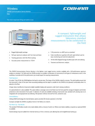 The most important thing we build is trust
A compact, lightweight and
rugged instrument that allows
laboratory standard
measurements to be conducted in
the field
Wireless
2945B Communications Service Monitor
Data
• Rugged lightweight package
• Full span spectrum analyzer with ‘live’ look and listen
• Tracking generator with full offset tracking
• Accurate power measurement to 150 W
• 5 W protection on all RF ports as standard
• Color transflective superfast LCD with rapid refresh rate for
easy monitoring and real time adjustment
• 50 kHz DSO (Digital Storage Oscilloscope) with anti-aliasing
• Transient and Harmonic analysis
The 2945B Communications Service Monitor is the lightest, most rugged service monitor available with a full performance spectrum
analyzer as standard. For field work the 2945B provides an excellent combination of instruments for all types of maintenance work. In the
workshop, it provides all of the performance you would expect for exacting measurements.
Field Operation
At under 12 kg (25 lb), the 2945B lightens the load to remote sites. The shape of the 2945B is ideal for carrying. The side handle ensures that
the instrument is clear of the stairs when ascending buildings and the depth is suitable for the 2945B to be operated comfortably when it is
placed on the floor.
A large colour transflective (improved sunlight readable) display aids operation under harsh viewing conditions.
An optional bail arm is also available. This option allows a stowage cover to be fitted over the front panel for storage of adapters and further
protection to the instrument’s front panel. A selection of cases are available including a hard transit case, standard soft carrying case or an
integrated soft carrying/optional case allowing full operation without removal from the protective case.
Internal Battery
Utilisng NiMH technology the internal battery option provides 60 minutes operation in the field.
Compact and light the 2945B is equally at home in the field as on a bench..
Fast Warm Up - Fast Results
The standard TCXO allows results to be made reliably within a minute of switch on. Where even better stability is required, an optional OCXO
is available.
Stored settings may be recalled from internal memory or from a memory card, allowing fast and straightforward setting up.
 