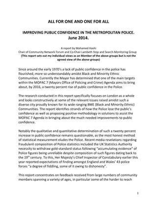 ALL FOR ONE AND ONE FOR ALL
IMPROVING PUBLIC CONFIDENCE IN THE METROPOLITAN POLICE.
June 2014.
A report by Mahamed Hashi
Chair of Community Network Forum and Co-Chair Lambeth Stop and Search Monitoring Group
(This report sets out my individual views as an Member of the above groups but is not the
agreed view of the above groups)
Since around the early 1970’s a lack of public confidence in the police has
flourished, more so understandably amidst Black and Minority Ethnic
Communities. Currently the Mayor has determined that one of the main targets
within the MOPAC 7 (Mayors Office of Policing and Crime) Agenda aims to bring
about, by 2016, a twenty percent rise of public confidence in the Police.
The research conducted in this report specifically focuses on London as a whole
and looks constructively at some of the relevant issues raised amidst such a
diverse city proudly known for its wide ranging BME (Black and Minority Ethnic)
Communities. The report identifies strands of how the Police lose the public’s
confidence as well as proposing positive methodology in solutions to assist the
MOPAC 7 Agenda in bringing about the much needed improvements to public
confidence.
Notably the qualitative and quantitative determination of such a twenty percent
increase in public confidence remains questionable, as the most honest method
of statistical measurement eludes the Police. Recent media revelations regarding
fraudulent composition of Police statistics included the UK Statistics Authority
necessity to withdraw gold-standard status following “accumulating evidence” of
Police figures being unreliable despite composition of such figures dating back to
the 19th
century. To this, Her Majesty’s Chief Inspector of Constabulary earlier this
year reported expectations of finding amongst England and Wales’ 43 police
forces “a degree of fiddling, some of it owing to dishonesty”.
This report concentrates on feedback received from large numbers of community
members spanning a variety of ages, in particular some of the harder to reach
1
 
