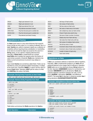 © EInnovator.org
Redis
RPUSH Right push element in List
RPUSHX Right push element in List
RPOP Right pop element from List
BRPOP Pop element and block if empty
RPOPLPUSH Pop from list and push in another list
BRPOPLPUSH Pop from list and push in another list
BLPOP Pop element and block if empty
An Hash typed value is a key-value dictionary that supports
binary strings as entry value (i.e. no nesting is allowed, like in a
List). Hashes are useful to represent objects as a collection of
properties without requiring binary serialization or marshalling
to be done to encode the object (as would be the case for a
String value), or as a generic mapping data-structure.
Internally, a Redis Hash is implemented as a closed
HashTable which doubles the capacity when the fraction of
used entries exceeds a threshold. Redis also maintains two
tables (current and previous) to prevent copy delays on
insertion.
Keys inside Hashes are sometimes called fields. Fields can be
identified by name and get/set/modified individually or multiple
at the same time. Operation HMSET is used to set the value of
several Hash fields. Operation HGET get the value of a field,
and HGETALL the value of all fields.
» Example: Storing Entity Properties as Hash Fields
> HMSET user:1000 username adam birthyear 2001 sex male
» Example: Retrieve Entity Properties from Hash
> HKEYS user:1000
1) "username"
2) "birthyear"
3) "sex"
> HGET user:1000 username
"adam"
> HGETALL user:1000
1) "username"
2) "adam"
3) "birthyear"
4) "2001"
5) "sex"
6) "male"
Table below summarizes the Redis operations for Hashes.
Hash Operation Description
HKEYS Get keys of Hash entries
HVALS Get values of Hash entries
HSET Set key-value as Hash entry
HSETNX Set value in Hash entry (if not exits)
HMSET Set multiple key-value as Hash entries
HEXISTS Check if Hash entry exist for key
HLEN Get size of Hash (number of entries)
HDEL Delete entry from Hash with key
HGET Get value from Hash entry with key
HMGET Get values of multiples Hash entries
HGETALL Get all key-value in Hash
HINCRBY Increment value of hash entry (numbers)
HINCRBYFLOAT Increment value of hash entry (numbers)
HSTRLEN Length (in bytes) of hash entry
HSCAN Scan hash entries
A Set is an unordered collection of elements without repetition.
Internally, a Set is implemented similarly to an Hash with an
additional element count integer field for efficiency. Operation
SADD adds one or more elements (binary String values) to
the Set. Operation SISMEMBER checks for membership, and
operation SMEMBERS returns all elements. Redis also
supports algebraic operations between two sets, such as:
union (SUNION), interception (SINTER), and difference
(SDIFF). The result Set is returned, or stored as another Set if
using operations S{UNION|INTER|DIFF}STORE.
» Example: Adding/Retrieve Element to/from Set
> SADD users adam01 eva99 joe11 jack5 eva99
4
> SMEMBERS
1) "jack5"
2) "joe111"
3) "eva99"
4) "james007"
5) "adam01"
> SISMEMBER users eva99
(integer) 1
» Example: Set Algebraic Operations
> SADD user:eva99:friends adrian2 jack5 james007
> SADD user:adam01:friends joe111 james007
> SUNION user:eva99:friends user:adam01:friends
1) "james007"
2) "joe111"
3) "adrian2"
Software Engineering School
4
Operations on Hashes
Operations on Sets
 