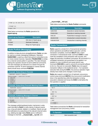 © EInnovator.org
Redis
> PFADD ips 192.168.255.221
...
> PFCOUNT hll
(integer) 3218
Table below summarizes the Redis operations for
HyperLogLog.
HyperLogLog Operation Description
PFADD Add value to HyperLogLog
PFCOUNT (Estimate) Cardinality
PFMERGE Merge two HyperLogLog
In addition to data-structure storage&retrieval, Redis can also
be used as a simple messaging-middleware. Operation
SUBSCRIBE is used by a client that wants to subscribe to one
(or more) named channels. Operation PSUBSCRIBE is similar,
but a channel named pattern is specified. The client (thread)
making this operation should not send additional commands.
The sent messages are delivered as a stream through the
connection channel. To send messages to named channel
clients should issue command PUBLISH.
» Example: Subscribing to Channels
> SUBSCRIBE channel:1 channel:2
Reading messages... (press Ctrl-C to quit)
1) "subscribe"
2) "channel:1"
3) (integer) 1
1) "subscribe"
2) "channel:2"
3) (integer) 2
» Example: Subscribing Channels Matching Pattern
> PSUBSCRIBE channel:*
Reading messages... (press Ctrl-C to quit)
1) "psubscribe"
2) "channel:*"
3) (integer) 1
» Example: Publishing Message to Channel
> PUBLISH channel1 "Hello Redis!"
1) "message"
2) "channel1"
3) "Hello Redis!"
The message publishing/dissemination mechanism is also
used internally by Redis to notify clients of relevant events
(e.g. a key just expired, deleted, or modified). Clients can get
this notifications by subscribing to the relevant channel name
(e.g. deleting key xyz makes Redis send a notification
message to channels __keyspace@0__:xyz del, and
__keyevent@0__:del xyz).
Table below summarizes the Redis PubSub commands.
PubSub Command Description
SUBSCRIBE Subscribe to named channel(s)
PSUBSCRIBE Subscribe to matching channels
PUBLISH Publish/Send message to channel
UNSUBSCRIBE Unsubscribe to named channel(s)
PUNSUBSCRIBE Unsubscribe to matching channels
Redis supports a simple form of transactional semantics
where operations are buffered before execution until the
transaction completes. Command MULTI sets a client
connection in transactional mode. Command EXEC is used
mark the completion of the transaction with success, and
trigger the execution of buffered commands. All commands in a
completed transaction are guaranteed to be applied in an
isolated (no race conditions) and (quasi-)atomic way.
Command DISCARD is used to cancel all commands buffered
so far (i.e. they are nor executed). Redis does not support
transaction rollback in the traditional sense – if an operation
execution fails during the EXEC, the previous operation might
already have made some changes in some keys.
Redis also support a simple form of optimistic concurrency
control using command WATCH. Any (concurrent) modification
done in the specified key while the transaction is being
executed is detected and forces the EXEC to fail before the
first operation is applied.
» Example: Running Multiple Commans in Transaction
> MULTI
OK
> INCR foo
QUEUED
> INCR bar
QUEUED
> EXEC
1) (integer) 1
2) (integer) 1
Table below summarizes the Redis commands for transaction
management and concurrency control.
Tx Operation Description
MULTI Mark transaction start
Software Engineering School
6
Redis Transactions
Redis PubSub (Messaging)
 