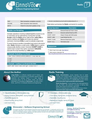 Redis
EXEC Mark transaction completion (commit)
DISCARD Mark transaction abort (discard)
WATCH Check for concurrent updates on key
Complex operations involving multiple/repetitive access to one
or more keys can be optimized by running them as Lua
Scripts inside the Redis server. Lua function redis.call() is
used to interface with Redis and invoke any desired
command. Command EVAL is used to evaluate a Lua script.
To avoid having to transfer a (possible long) script to the server
often, Redis maintains a script cache. A SHA digest is used to
unequivocally identify a script. Command SCRIPT LOAD is
used to load a script in the cache. Command EVALSHA
executes the script identified by a SHA digest.
» Example: Evaluating a Lua Script
> EVAL "return {KEYS[1],KEYS[2],ARGV[1]}" 2 key1 key2 abc
1) "key1"
2) "key2"
3) "abc"
» Example: Loading a Lua Script & Get SHA
SCRIPT LOAD "return redis.call('get','product:ids')"
> EVALSHA 6b1bf486c81ceb7edf3c093f4c48582e38c0e791 0
Table below summarizes the Redis commands for scripting.
Script Operation Description
EVAL Execute Script and return result
EVALSHA Execute cached Script by SHA
SCRIPT EXIST Check if Script with SHA exists
SCRIPT LOAD Load Scritpt from file
SCRIPT FLUSH Remove Script from cache
SCRIPT KILL Terminate script
• Redis Project home page: http://redis.io/
• Redis sample configuration file:
https://raw.githubusercontent.com/antirez/redis/3.2/redis.conf
About the Author
Jorge Simão is a software engineer and IT Trainer, with
two decades long experience on education delivery both in
academia and industry. Expert in a wide range of
computing topics, he his an author, trainer, and director
(Education & Consulting) at EInnovator. He holds a B.Sc.,
M.Sc., and Ph.D. in Computer Science and Engineering.
Redis Training
Redis Administration course teaches how to install,
manage, and configure Redis. Covers topics such as Redis
master-slave replication, high-availability, and Redis cluster.
Book for a training event in a date&location of your choice:
www.einnovator.org/course/redis-administration
Redis Development course teaches how build applications
that use Redis, with extensive coverage of Spring Data
Redis (Java track) & C# drivers (.Net track).
Book for a training event in a date&location of your choice:
www.einnovator.org/course/redis-development
++ QuickGuides » EInnovator.org
» Spring Container, Spring MVC, Spring WebFlow
» RabbitMQ, Spring XD
» Cloud Foundry, Spring Cloud
» and much more...
++ Courses » EInnovator.org
» Core Spring, Spring Web, Enterprise Spring
» RabbitMQ, CloudFoundry
» BigData and Hadoop, Spring XD, Spark
» and much more...
EInnovator – Software Engineering School
EInnovator.org offers the best Software Engineering resources and education, in partnership with the most
innovative companies in the IT-world. Focusing on both foundational and cutting-edge technologies and
topics, at EInnovator software engineers and data-scientists can get all the skills needed to become top-of-
the-line on state-of-the-art IT professionals.
Training – Bookings & Inquiries
training@einnovator.org
Consultancy – Partnerships & Inquiries
consulting@einnovator.org
General Info
info@einnovator.org
Software Engineering School
Copyright © 2014 EInnovator.org. All rights reserved.
7
Redis Lua Scripting
Resources
Contacts
 