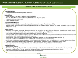 SIMPLY GRAMEEN BUSINESS SOLUTIONS PVT LTD : Value Creation Through Partnership
© 2010 Simply Grameen Business Solutions Pvt Ltd. All rights reserved.
Rural is the Future
Case Study 3 : NPS and Pension Funds for a PSU Bank
Client Background
• Client is a well known and leading public sector bank.
Project Facts
• Project Duration : Two Years – till end of project completion
• Products : NPS (National Pension Scheme) & PPO (Pension Payment Order)
• Transaction Volume : 5000/ month
• Critical Financial process
Engagement Background
• This is an outsourced project to take advantage of both cost and to be part of social responsibility.
• SGBS to provide required infrastructure, manpower and oversee the quality of delivery based on the agreed Turnaround Time (TAT) and
SLA (Service Level).
Scope Of Work
• Performing data capture and quality check (includes post QC as well) of the PPO using the hardcopies, which includes history records,
pension books, and email trails. It includes also cross verification of data against KYC details.
• PPO process includes scanning of all the records and proofs for future references.
• The overall PPO process includes capturing of around 150 fields onto 7 different excel spreadsheets in the prescribed format before client
sends the feed file to core banking application for payments.
• Our throughput is 40-50 PPOs per staff and our error rate stands less than 2% with a target to achieve less than 1%.
• Complexity includes around 6 different types of PPOs (with varies business rules/ excel sheets).
• NPS process includes data capture and quality check (includes post QC as well) using the hardcopies and checking against the available.
• The overall engagement followed include Statement of Work/Planning, Transition/ Training, Parallel Run/ Steady State.
• Frequency driven reports covering productivity, error analysis, trend details along with the operational meetings.
Realised Benefits
• Significant cost arbitrage
• Consistent quality along with productivity due to low attrition (resulted on better cost reduction at onsite due to less QC requirement)
• Successful engagement on PPO has outsourced NPS project due to inherited knowledge and credibility of delivery
• ZERO compliance issues which is key for Financial institution engagement
 