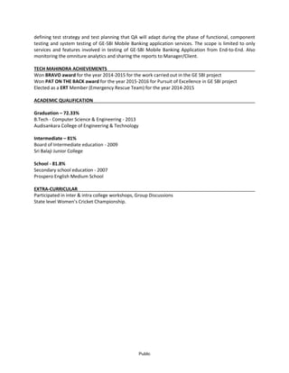 Public
defining test strategy and test planning that QA will adapt during the phase of functional, component
testing and system testing of GE-SBI Mobile Banking application services. The scope is limited to only
services and features involved in testing of GE-SBI Mobile Banking Application from End-to-End. Also
monitoring the omniture analytics and sharing the reports to Manager/Client.
TECH MAHINDRA ACHIEVEMENTS
Won BRAVO award for the year 2014-2015 for the work carried out in the GE SBI project
Won PAT ON THE BACK award for the year 2015-2016 for Pursuit of Excellence in GE SBI project
Elected as a ERT Member (Emergency Rescue Team) for the year 2014-2015
ACADEMIC QUALIFICATION
Graduation – 72.33%
B.Tech - Computer Science & Engineering - 2013
Audisankara College of Engineering & Technology
Intermediate – 81%
Board of Intermediate education - 2009
Sri Balaji Junior College
School - 81.8%
Secondary school education - 2007
Prospero English Medium School
EXTRA-CURRICULAR
Participated in inter & intra college workshops, Group Discussions
State level Women’s Cricket Championship.
 