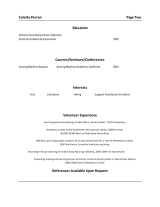 Colette Perron Page Two
Education
OntarioSecondarySchool Diplomat
Ecole Secondaire de Casselman 1992
Courses/Seminars/Conferences
SewingMachine Repairs SewingMachine Academy,California 2014
Interests
Arts Literature Hiking Support Assistance for others
Volunteer Experience
security guard and working at ticket office, Game Summit, 2013 Convention,
Tending to clients at the food booth, Recreational Center, 2008 Carnival
& 2005 RCMP Musical Ride Show Peace River
800 hour painting project, creation of an educational tool for a French elementary school,
2007 the French Canadian traditions painting
Assistingin housecleaning,St-IsidoreCoop Housingin Alberta, 2006-2009 for new tenants
Presenting baking and painting lesson activities, Ecole les Quatre-Vents in Peace River Alberta
2006-2008 french elementary school
References Available Upon Request
 