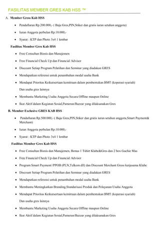 FASILITAS MEMBER GRES KAB HSS ™
A. Member Gress Kab HSS
 Pendaftaran Rp.200.000,- ( Baju Gres,PIN,Stiker dan gratis iuran setahun anggota)
 Iuran Anggota perbulan Rp.10.000,-
 Syarat : KTP dan Photo 3x4 1 lembar
Fasilitas Member Gres Kab HSS
 Free Consultan Bisnis dan Manajemen
 Free Financial Check Up dan Financial Advisor
 Discount Setiap Program Pelatihan dan Seminar yang diadakan GRES
 Mendapatkan referensi untuk penambahan modal usaha Bank
 Mendapat Prioritas Keikutsertaan kemitraan dalam pembentukan BMT (koperasi syariah)
Dan usaha gres lainnya
 Membantu Marketing Usaha Anggota Secara Offline maupun Online
 Ikut Aktif dalam Kegiatan Sosial,Pameran/Bazzar yang dilaksanakan Gres
B. Member Exclusive GRES KAB HSS
 Pendaftaran Rp.500.000,- ( Baju Gres,PIN,Stiker dan gratis iuran setahun anggota,Smart Payment&
Merchant)
 Iuran Anggota perbulan Rp.10.000,-
 Syarat : KTP dan Photo 3x4 1 lembar
Fasilitas Member Gres Kab HSS
 Free Consultan Bisnis dan Manajemen, Bonus 1 Tshirt Klabe&Gres dan 2 box Guchie Mas
 Free Financial Check Up dan Financial Advisor
 Program Smart Payment//PPOB (PLN,Telkom dll) dan Discount Merchant Gress kerjasama Klabe
 Discount Setiap Program Pelatihan dan Seminar yang diadakan GRES
 Mendapatkan referensi untuk penambahan modal usaha Bank
 Membantu Meningkatkan Branding,Standarisasi Produk dan Pelayanan Usaha Anggota
 Mendapat Prioritas Keikutsertaan kemitraan dalam pembentukan BMT (koperasi syariah)
Dan usaha gres lainnya
 Membantu Marketing Usaha Anggota Secara Offline maupun Online
 Ikut Aktif dalam Kegiatan Sosial,Pameran/Bazzar yang dilaksanakan Gres
 