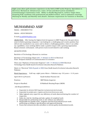 MUHAMMAD ASIF
Mobile: +966580057754
Mobile: +923473835054
E-mail:m.asif167@yahoo.com
OBJECTIVE: - After having the highest level of exposure in
years in fastest growing companies
will set new standards in my career
my capabilities, team working skill to make a positive impact with a growing
Result oriented, enthusiastic, with p
QUALIFICATION:
Bachelor of Technology (Honor
Bachelor of Technology (Pass)
From Newports Institute of Communication & economics
Three year “Diploma of Associate Engineer
Technology from Sindh board of technical education Karachi Pakistan
Matric in “Electrical” With B grade in 2003
Pakistan.
Work Experience: Gulf exp. eight
April 2014 to Present:
Position
Projects Handled:
Job Responsibilities:
 Responsible for all kind of MEP Inspection mechanical and electrical work
 Responsible for potable water, irrigation and Electrical infrastructure works
 Make logbook entry report for any deficiency of work observed during the conduct of
inspection.
 Daily site visit for checking and take update
 Responsible for performing work on site without any deficiency
 Responsible for potable water,
performing according to specific
 Ensure that contractor provide
5 years above gulf extensive experience in the field of
and Commissioning of MEP and LP Gas diesel system installation & maintenance work . Ability to
Handle Big projects, Achieve Target dates,
and skilled workers, Convince the consultants for the
Monthly look ahead’s, Estimating Man
Eight years above gulf extensive experience in the field
Electrical, Mechanical, Infrastructure, tower,
Commissioning & maintenance work . Ability to Handle Big projects, Achieve Target dates,
Preparing NCR coordinate with professional and skilled workers
Planning for Weekly and Monthly
1
MUHAMMAD ASIF
After having the highest level of exposure in MEP Projects for the past
years in fastest growing companies. I am looking for a challenging and creative position that
ill set new standards in my career and to obtain a challenging position, where I can utilize
capabilities, team working skill to make a positive impact with a growing organization.
Result oriented, enthusiastic, with proven track record related to safe working
rs) is continue
(Pass) with 1st division in 2013 in Electrical
From Newports Institute of Communication & economics
Associate Engineer” with 1st division in 2006 Electrical
Technology from Sindh board of technical education Karachi Pakistan
With B grade in 2003 from Sindh board of technical education Karachi
ulf exp. eight years Above + Pakistan exp.-3.6 years = 11
Saudi Arabian Parsons Ltd.
MEP Works Inspector
Al Madinah Housing Project (MOH)
for all kind of MEP Inspection mechanical and electrical work
Responsible for potable water, irrigation and Electrical infrastructure works
logbook entry report for any deficiency of work observed during the conduct of
Daily site visit for checking and take update of completed work
esponsible for performing work on site without any deficiency
for potable water, irrigation and electrical infrastructure work
specifications and approved drawing.
provides and adhere to relevant quality documentation/records.
extensive experience in the field of HVAC Projects. Specializes in
and Commissioning of MEP and LP Gas diesel system installation & maintenance work . Ability to
Handle Big projects, Achieve Target dates, Preparing submittals, coordinate with professional
, Convince the consultants for the approval of Matering for Weekly and
Monthly look ahead’s, Estimating Man-hours and Material requireme
sive experience in the field of MEP works Projects
Mechanical, Infrastructure, tower, LP Gas and diesel system installation
maintenance work . Ability to Handle Big projects, Achieve Target dates,
coordinate with professional and skilled workers, and Co-ordination meetings,
Planning for Weekly and Monthly look ahead’s, Estimate requirement for Variation
for the past eleven
enging and creative position that
and to obtain a challenging position, where I can utilize
organization.
Electrical
from Sindh board of technical education Karachi
3.6 years = 11.6 years
Al Madinah Housing Project (MOH)
logbook entry report for any deficiency of work observed during the conduct of
work
and adhere to relevant quality documentation/records.
. Specializes in Installation
and Commissioning of MEP and LP Gas diesel system installation & maintenance work . Ability to
coordinate with professional
ng for Weekly and
Projects. Specializes in
installation
maintenance work . Ability to Handle Big projects, Achieve Target dates,
ordination meetings,
e requirement for Variation or Reworks.
 