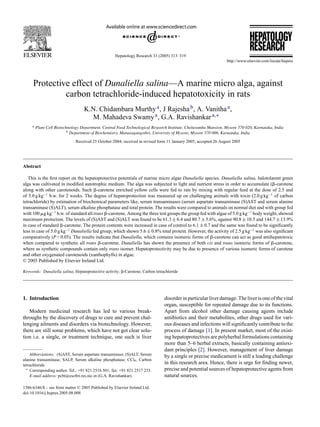 Hepatology Research 33 (2005) 313–319
Protective effect of Dunaliella salina—A marine micro alga, against
carbon tetrachloride-induced hepatotoxicity in rats
K.N. Chidambara Murthya, J Rajeshab, A. Vanithaa,
M. Mahadeva Swamya, G.A. Ravishankara,∗
a Plant Cell Biotechnology Department, Central Food Technological Research Institute, Cheluvamba Mansion, Mysore 570 020, Karnataka, India
b Department of Biochemistry, Manasagangothri, University of Mysore, Mysore 570 006, Karnataka, India
Received 25 October 2004; received in revised form 11 January 2005; accepted 26 August 2005
Abstract
This is the ﬁrst report on the hepatoprotective potentials of marine micro algae Dunaliella species. Dunaliella salina, halotolarent green
alga was cultivated in modiﬁed autotrophic medium. The alga was subjected to light and nutrient stress in order to accumulate (␤-carotene
along with other carotenoids. Such ␤-carotene enriched yellow cells were fed to rats by mixing with regular feed at the dose of 2.5 and
of 5.0 g kg−1
b.w. for 2 weeks. The degree of hepatoprotection was measured up on challenging animals with toxin (2.0 g kg−1
of carbon
tetrachloride) by estimation of biochemical parameters like, serum transaminases (serum aspartate transaminase (S)AST and serum alanine
transaminase (S)ALT), serum alkaline phosphatase and total protein. The results were compared to animals on normal diet and with group fed
with 100 ␮g kg−1
b.w. of standard all trans ␤-carotene. Among the three test groups the group fed with algae of 5.0 g kg−1
body weight, showed
maximum protection. The levels of (S)AST and (S)ALT was found to be 61.3 ± 6.4 and 80.7 ± 5.6%, against 90.8 ± 10.5 and 144.7 ± 13.9%
in case of standard ␤-carotene. The protein contents were increased in case of control to 6.1 ± 0.7 and the same was found to be signiﬁcantly
less in case of 5.0 g kg−1
Dunaliella fed group, which shown 5.6 ± 0.8% total protein. However, the activity of 2.5 g kg−1
was also signiﬁcant
comparatively (P < 0.05). The results indicate that Dunaliella, which contains isomeric forms of ␤-carotene can act as good antihepatotoxic
when compared to synthetic all trans ␤-carotene. Dunaliella has shown the presence of both cis and trans isomeric forms of ␤-carotene,
where as synthetic compounds contain only trans isomer. Hepatoprotectivity may be due to presence of various isomeric forms of carotene
and other oxygenated carotenoids (xanthophylls) in algae.
© 2005 Published by Elsevier Ireland Ltd.
Keywords: Dunaliella salina; Hepatoprotective activity; ␤-Carotene; Carbon tetrachloride
1. Introduction
Modern medicinal research has led to various break-
throughs by the discovery of drugs to cure and prevent chal-
lenging ailments and disorders via biotechnology. However,
there are still some problems, which have not got clear solu-
tion i.e. a single, or treatment technique, one such is liver
Abbreviations: (S)AST, Serum aspartate transaminase; (S)ALT, Serum
alanine transaminase; SALP, Serum alkaline phosphatase; CCl4, Carbon
tetrachloride
∗ Corresponding author. Tel.: +91 821 2516 501; fax: +91 821 2517 233.
E-mail address: pcbt@cscftri.res.nic.in (G.A. Ravishankar).
disorder in particular liver damage. The liver is one of the vital
organ, susceptible for repeated damage due to its functions.
Apart from alcohol other damage causing agents include
antibiotics and their metabolites, other drugs used for vari-
ous diseases and infections will signiﬁcantly contribute to the
process of damage [1]. In present market, most of the exist-
ing hepatoprotectives are polyherbal formulations containing
more than 5–6 herbal extracts, basically containing antioxi-
dant principles [2]. However, management of liver damage
by a single or precise medicament is still a leading challenge
in this research area. Hence, there is urge for ﬁnding newer,
precise and potential sources of hepatoprotective agents from
natural sources.
1386-6346/$ – see front matter © 2005 Published by Elsevier Ireland Ltd.
doi:10.1016/j.hepres.2005.08.008
 