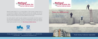 Multi-Family Collection Specialists
National Credit Systems, Inc. is a unique agency in that its entire company focus is
on servicing the collection needs of apartment owners and managers. We are true
specialists, with over 98% of our business coming from the multi-family housing industry.
We do not divide our efforts among several different business types.
Our entire collection system has been designed to accomodate the distinct needs of
the multi-family housing industry. The result of this specialization is higher net collection
returns and an unmatched level of service for our valued clients. Quite simply, National
Credit Systems provides its clients with More Money and Better Service.
PO Box 312125 Atlanta, GA 31131 Phone 404.629.9595 Toll Free 800.367.1050
Fax 404.344.3627 www.NationalCreditSystems.com
There is a difference!
Quite simply, National Credit Systems
collects More Money and
provides Better Service.
 
