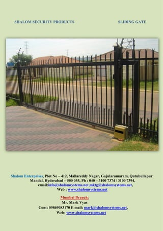 SHALOM SECURITY PRODUCTS SLIDING GATE
Shalom Enterprises, Plot No – 412, Mallareddy Nagar, Gajularamaram, Qutubullapur
Mandal, Hyderabad – 500 055, Ph : 040 – 3100 7374 / 3100 7394,
email:info@shalomsystems.net,mktg@shalomsystems.net,
Web : www.shalomsystems.net
Mumbai Branch:
Mr. Mark Vyas
Cont: 09869083170 E mail: mark@shalomsystems.net,
Web: www.shalomsystems.net
 