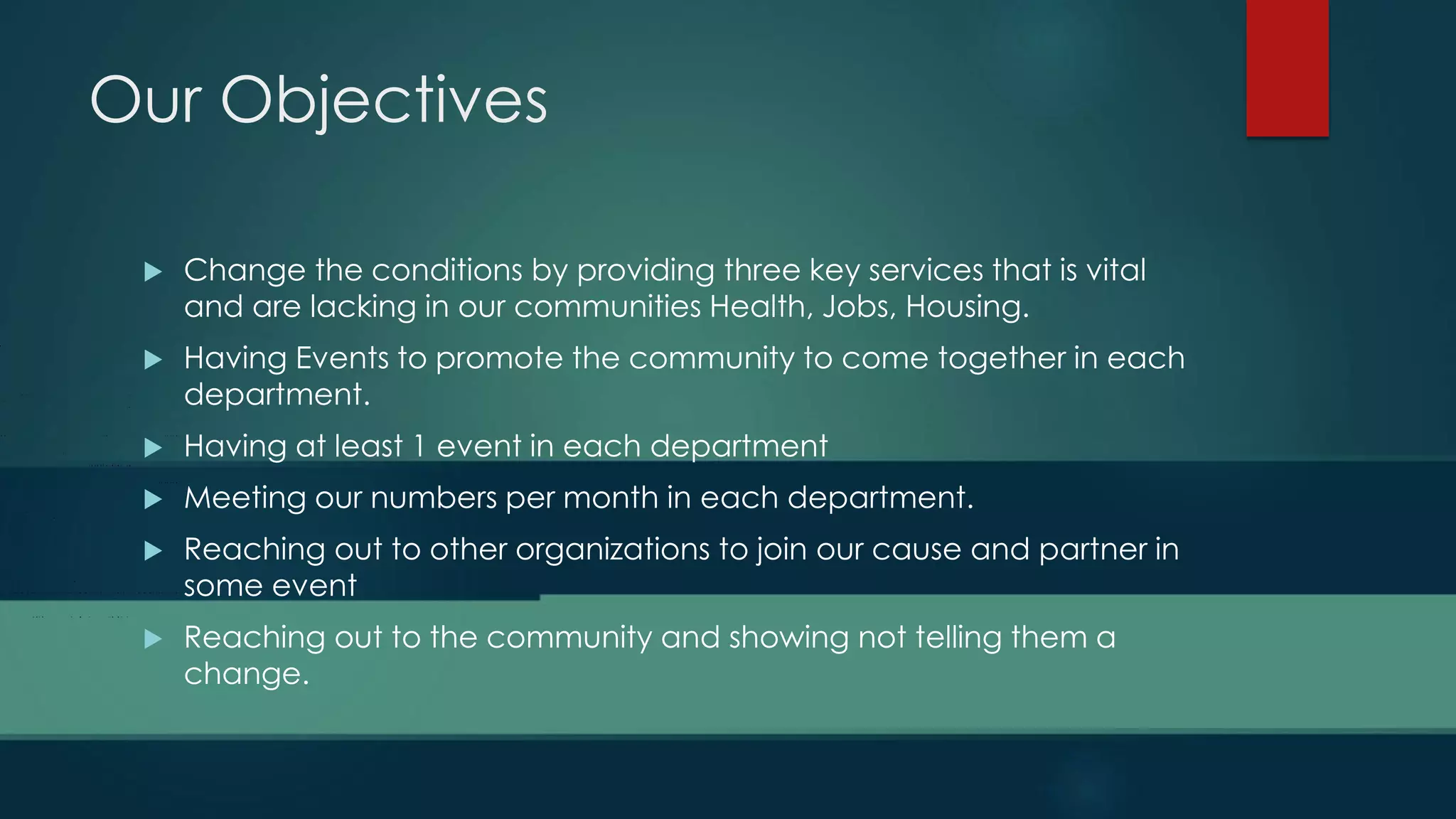 Our Objectives
 Change the conditions by providing three key services that is vital
and are lacking in our communities Health, Jobs, Housing.
 Having Events to promote the community to come together in each
department.
 Having at least 1 event in each department
 Meeting our numbers per month in each department.
 Reaching out to other organizations to join our cause and partner in
some event
 Reaching out to the community and showing not telling them a
change.
 