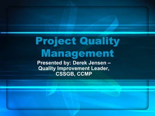 Project Quality
Management
Presented by: Derek Jensen –
Quality Improvement Leader,
CSSGB, CCMP
 