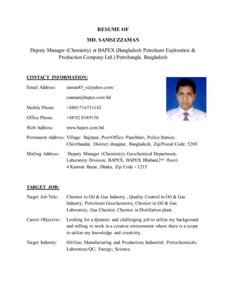 RESUME OF 
MD. SAMSUZZAMAN 
Deputy Manager (Chemistry) at BAPEX (Bangladesh Petroleum Exploration & 
Production Company Ltd.) Petrobangla. Bangladesh 
CONTACT INFORMATION: 
Email Address: zaman85_s@yahoo.com/ 
szaman@bapex.com.bd 
Mobile Phone: +8801716731142 
Office Phone: +88 02 8189156 
Web Address: www.bapex.com.bd 
Permanent Address: Village: Bajitpur, Post Office: Panchbari, Police Station: 
Chirirbandar, District: dinajpur, Bangladesh, Zip/Postal Code: 5200 
Mailing Address: Deputy Manager (Chemistry), Geochemical Department, 
Laboratory Division, BAPEX, BAPEX Bhaban(2nd floor) 
4 Kawran Bazar, Dhaka, Zip Code - 1215 
TARGET JOB: 
Target Job Title: Chemist in Oil & Gas Industry , Quality Control in Oil & Gas 
Industry, Petroleum Geochemistry, Chemist in Oil & Gas 
Laboratory, Gas Chemist, Chemist in Distillation plant. 
Career Objective: Looking for a dynamic and challenging job to utilize my background 
and willing to work in a creative environment where there is a scope 
to utilize my knowledge and creativity. 
Target Industry: Oil/Gas; Manufacturing and Production; Industrial; Petrochemicals; 
Laboratory/QC; Energy; Science. 
 