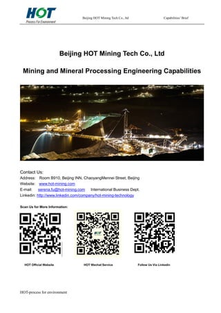 Beijing HOT Mining Tech Co., ltd Capabilities’ Brief
HOT-process for environment
Beijing HOT Mining Tech Co., Ltd
Mining and Mineral Processing Engineering Capabilities
Contact Us:
Address: Room B910, Beijing INN, ChaoyangMennei Street, Beijing
Website: www.hot-mining.com
E-mail: serena.fu@hot-mining.com International Business Dept.
Linkedin: http://www.linkedin.com/company/hot-mining-technology
Scan Us for More Information:
HOT Official Website HOT Wechat Service Follow Us Via Linkedin
 