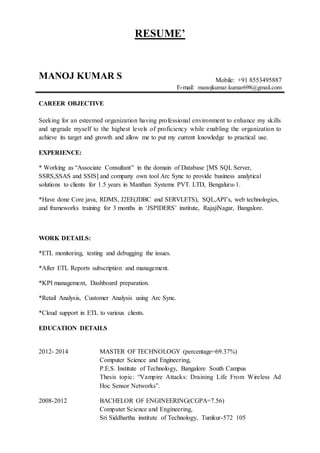RESUME’
MANOJ KUMAR S Mobile: +91 8553495887
E-mail: manojkumar.kumar698@gmail.com
CAREER OBJECTIVE
Seeking for an esteemed organization having professional environment to enhance my skills
and upgrade myself to the highest levels of proficiency while enabling the organization to
achieve its target and growth and allow me to put my current knowledge to practical use.
EXPERIENCE:
* Working as “Associate Consultant” in the domain of Database [MS SQL Server,
SSRS,SSAS and SSIS] and company own tool Arc Sync to provide business analytical
solutions to clients for 1.5 years in Manthan Systems PVT. LTD, Bengaluru-1.
*Have done Core java, RDMS, J2EE(JDBC and SERVLETS), SQL,API’s, web technologies,
and frameworks training for 3 months in ‘JSPIDERS’ institute, RajajiNagar, Bangalore.
WORK DETAILS:
*ETL monitoring, testing and debugging the issues.
*After ETL Reports subscription and management.
*KPI management, Dashboard preparation.
*Retail Analysis, Customer Analysis using Arc Sync.
*Cloud support in ETL to various clients.
EDUCATION DETAILS
2012- 2014 MASTER OF TECHNOLOGY (percentage=69.37%)
Computer Science and Engineering,
P.E.S. Institute of Technology, Bangalore South Campus
Thesis topic: “Vampire Attacks: Draining Life From Wireless Ad
Hoc Sensor Networks”.
2008-2012 BACHELOR OF ENGINEERING(CGPA=7.56)
Computer Science and Engineering,
Sri Siddhartha institute of Technology, Tumkur-572 105
 