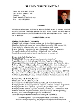 RESUME - CURRICULUM VITAE
SUMMARY
Engineering Development Professional with established record for success including
Advanced Technical Knowledge & Leadership Skills proven through nearly 20 years of
successful implementation of Complex Engineering & Energy Development Projects in
the US & Abroad.
PROFESSIONAL EXPERIENCE
KTA Tator, Inc, Pittsburgh, Pennsylvania
3/2015-7/2015 - Manager, Engineering Surveys & Design (ES&D) Department
ES&D Dept. Business, Proposal, and Technical Development for ES&D Business Unit
Responsibility for utilization, labor costs, indirect costs, profit & losses
Created Marketing Presentation for Asset Management Program Development
Revenue Trends Direct/Indirect, Margin, Utilization, & Costs Tracking
Monthly department meetings to review performance of business unit
Dresser-Rand, Wellsville, New York
5/2011-10/2014 - Engineering, Proposal Development Professional
Proposal Development, Costing, Design, Risk, Value Props, Terms & Conditions
SCM pre/post bid on major materials - buyouts and outsourced labor/ extended scope.
Technical & Commercial Business Development of Turbine New Equipment Business
New costing, SCM, & proposal development tools for worldwide new equipment (6 ops).
$100MM + New Equipment bookings for major OEM ($50MM – 2014)
Thermal Design & Costing for custom engineered multistage steam turbines (<100MW)
Applications include Solar Thermal, Combined Cycle Power Plants, and Waste to Energy
for Chemical, Oil and Gas, Process, Heat Recovery, Power Plants and Mechanical Drives.
Ikan Consulting LLC, Portville, New York
1/2005-2011 - Director of Development
Business Development Director for all accounts to US & International Clients
Managing Director for project quotations, proposals, contracts, and terms of agreement
Managing Director for all aspects of engineering design and production projects
Managing Director teams of Engineers, Designers, Scientists, and Administrative Staff
Technical Leader for Design Development, Working Drawings, LEED Design, Energy
Modeling, and Commissioning for large scale infrastructure
Contract Management and Implementation for Projects (<$100MM)
Asset Management, Engineering, Optimization, Sustainability, Design
Business Development, Costing, Risk, Negotiations, Operations Management
1
Name: Mr. Jacob Mark Kandefer
Place of Birth: Olean, NY USA
Passport: USA
Email: jkandefer6780@gmail.com
Tele: +001 412 956 6955
 