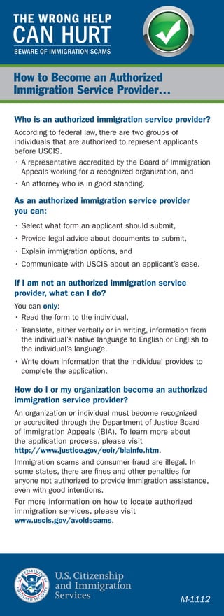 How to Become an Authorized
Immigration Service Provider…
Who is an authorized immigration service provider?
According to federal law, there are two groups of
individuals that are authorized to represent applicants
before USCIS.
• A representative accredited by the Board of Immigration
Appeals working for a recognized organization, and
• An attorney who is in good standing.
As an authorized immigration service provider
you can:
• Select what form an applicant should submit,
• Provide legal advice about documents to submit,
• Explain immigration options, and
• Communicate with USCIS about an applicant’s case.
If I am not an authorized immigration service
provider, what can I do?
You can only:
• Read the form to the individual.
• Translate, either verbally or in writing, information from
the individual’s native language to English or English to
the individual’s language.
• Write down information that the individual provides to
complete the application.
How do I or my organization become an authorized
immigration service provider?
An organization or individual must become recognized
or accredited through the Department of Justice Board
of Immigration Appeals (BIA). To learn more about
the application process, please visit
http://www.justice.gov/eoir/biainfo.htm.
Immigration scams and consumer fraud are illegal. In
some states, there are fines and other penalties for
anyone not authorized to provide immigration assistance,
even with good intentions.
For more information on how to locate authorized
immigration services, please visit
www.uscis.gov/avoidscams.
M-1112
 