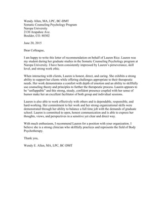 Wendy Allen, MA, LPC, BC-DMT
Somatic Counseling Psychology Program
Naropa University
2130 Arapahoe Ave.
Boulder, CO. 80302
June 20, 2015
Dear Colleague,
I am happy to write this letter of recommendation on behalf of Lauren Rice. Lauren was
my student during her graduate studies in the Somatic Counseling Psychology program at
Naropa University. I have been consistently impressed by Lauren’s perseverance, skill
level, and strong work ethic.
When interacting with clients, Lauren is honest, direct, and caring. She exhibits a strong
ability to support her clients while offering challenges appropriate to their therapeutic
needs. Her work demonstrates a comfort with depth of emotion and an ability to skillfully
use counseling theory and principles to further the therapeutic process. Lauren appears to
be “unflappable” and this strong, steady, confident presence coupled with her sense of
humor make her an excellent facilitator of both group and individual sessions.
Lauren is also able to work effectively with others and is dependable, responsible, and
hard-working. Her commitment to her work and her strong organizational skills were
demonstrated through her ability to balance a full time job with the demands of graduate
school. Lauren is committed to open, honest communication and is able to express her
thoughts, views, and perspectives in a sensitive yet clear and direct way.
With much enthusiasm, I recommend Lauren for a position with your organization. I
believe she is a strong clinician who skillfully practices and represents the field of Body
Psychotherapy.
Thank you,
Wendy E. Allen, MA, LPC, BC-DMT
 