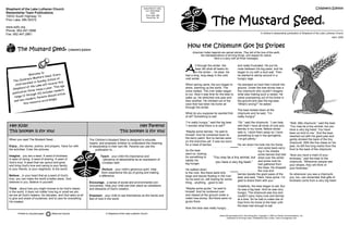 When you read The Mustard Seed…
Enjoy…the stories, poems, and prayers. Have fun with
the activities. Color the pictures.
Imagine…you are a seed. A seed of kindness.
A seed of caring. A seed of sharing. A seed of
God’s love. A seed that can sprout and grow
and bring God’s love and caring to your family,
to your friends, to your neighbors, to the world.
Believe…in your heart that as a seed of God’s
love, you can make the world a better place. God
believes in you. Believe in yourself.
Think…about how you might choose to be God’s helper
in the world. It does not matter how big or small we are,
we are all God’s helpers, his disciples, and God asks us all
to give and share of ourselves, and to care for everything
He created.
The Children’s Mustard Seed is designed to educate,
inspire, and empower children to understand the meaning
of stewardship in their own life. Parents can use this
publication to…
Teach…your child the importance and
relevance of stewardship as an expression of
Christian faith.
Nurture…your child’s generous spirit. Help
them experience the joy of giving and making
a difference.
Encourage…a sense of social and environmental con-
sciousness. Help your child see their place as caretakers
and stewards of God’s creation.
Empower…your child to see themselves as the hands and
feet of God in the world.
Shepherd of the Lake Lutheran Church
Stewardship Team Publications
15033 South Highway 13
Prior Lake, MN 55372
www.sollc.org
Phone: 952.447.2988
Fax: 952.447.2861
The Mustard Seed© Children’s Edition
Hey Kids!
This booklet is for you!
Hey Parents!
This booklet is for you!
Printed on recycled paper. Read and recycle.
NON-PROFIT ORG.
U.S. POSTAGE
PAID
Prior Lake, MN
Permit No. 38
Welcome to
The Children’s Mustard Seed. Every
child enrolled in Sunday School at
Shepherd of the Lake will receive this
publication three times a year. This age
range (3 through 10) includes readers
and non-readers. Parents should utilize
this resource accordingly.
© Shepherd of the Lake Lutheran Church
Children’s Edition
The Mustard Seed©
A children’s stewardship publication of Shepherd of the Lake Lutheran Church
April, 2002
A
ll through the winter, the
bear did what all bears do
in the winter – he slept. He
had a long, long sleep in the cold,
cold winter.
When spring came, the sun began to
shine, warming up the world. The
snow melted. The river water began
to run. Now it was time for the bear to
wake up. He stretched one paw and
then another. He climbed out of the
cave that had been his home all
through the winter.
What do you suppose he wanted first
of all? Something to eat!
“I’m really hungry,” said the big bear.
“I wonder what there is to eat?”
“Maybe some berries,” he said to
himself. And he lumbered down to
the berry patch. But no berries were
on the branches yet. It was too soon
for a meal of berries.
So the bear
went on, looking
for something to
satisfy his
big hunger.
He walked down
to the river. But there were only
twigs and leaves floating in the river.
So he went on, still looking for some-
thing…anything…good to eat.
“Maybe some grubs,” he said to
himself. And he lumbered over
and clawed at the ground under a
rotten tree stump. But there were no
grubs there.
Now the bear was really hungry…
and really frustrated. He put his
nose between his big paws, and he
began to cry with a loud wail. Then
he started to stomp around in a
hungry rage.
He stomped so hard that it shook the
ground. Under the tree stump was a
tiny chipmunk who couldn’t imagine
what was making such a racket. He
came scampering out of his home in
the ground and saw the big bear.
“What’s wrong?” he asked.
The bear looked down at the
chipmunk and he said, “I’m
really hungry!”
“Oh,” said the chipmunk, “I can help
with that! I have all kinds of nuts and
berries in my home. Before winter
sets in, I store them away so I have
something to eat in the springtime.
I’ve got plenty.”
He ran down his hole into his home
and came back carry-
ing in his cheeks
some berries that had
dried over the winter
and some nuts he
had gathered from
the trees. He dropped
the nuts and
berries beside the giant paws of the
bear and said, “Here, have some. I’m
glad to share them with you.”
Gratefully, the bear began to eat. But
he was a big bear. And he was very
hungry. The chipmunk was tiny and
couldn’t carry many nuts and berries
at a time. So he had to make lots of
trips from his home to the bear until
the bear had enough to eat.
“Well, little chipmunk,” said the bear.
“You may be a tiny animal, but you
have a very big heart. You have
been so kind to me.” And the bear
reached out with his giant paw and
gently stroked the back of the tiny
chipmunk. With the five claws on his
paw, he left five long marks from the
front to the back of the chipmunk.
“Now you have a mark of your
kindness,” said the bear to the
chipmunk. “Whenever people see
your stripes, they will think of
your kindness.”
So whenever you see a chipmunk,
you, too, can remember that gifts of
kindness come from a very big heart.
How the Chipmunk Got Its Stripes
Used with permission from The Giving Box, Copyright  2000 by Family Communications, Inc.,
published by Running Press, Philadelphia and London, www.runningpress.com
American Indian legends are sacred stories. They tell of the love of the earth,
the interdependence of all living things, and respect for nature.
Here is a story with all three messages.
“You may be a tiny animal, but
you have a very big heart.”
 