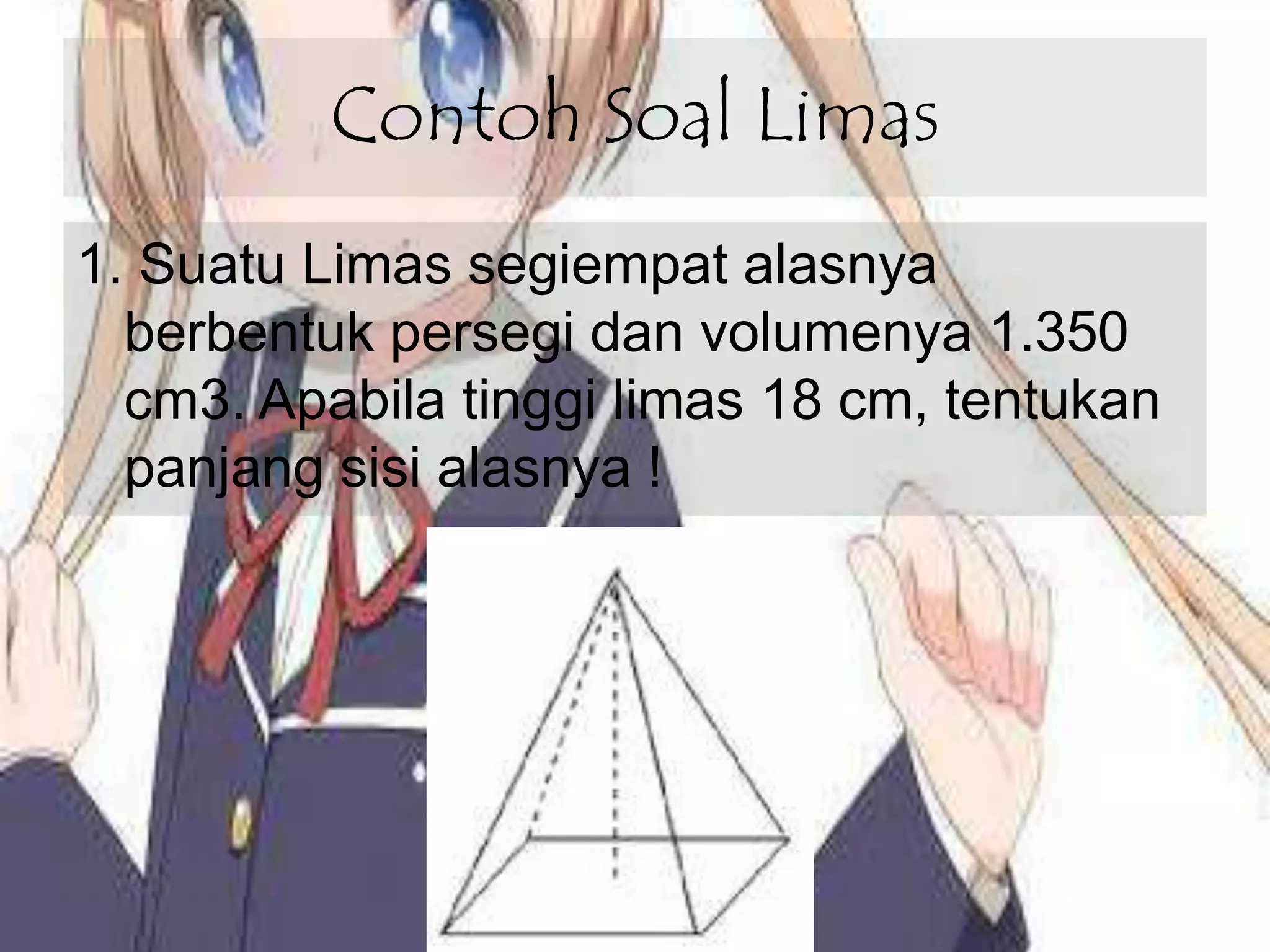 Contoh Soal Limas
1. Suatu Limas segiempat alasnya
berbentuk persegi dan volumenya 1.350
cm3. Apabila tinggi limas 18 cm, tentukan
panjang sisi alasnya !
 