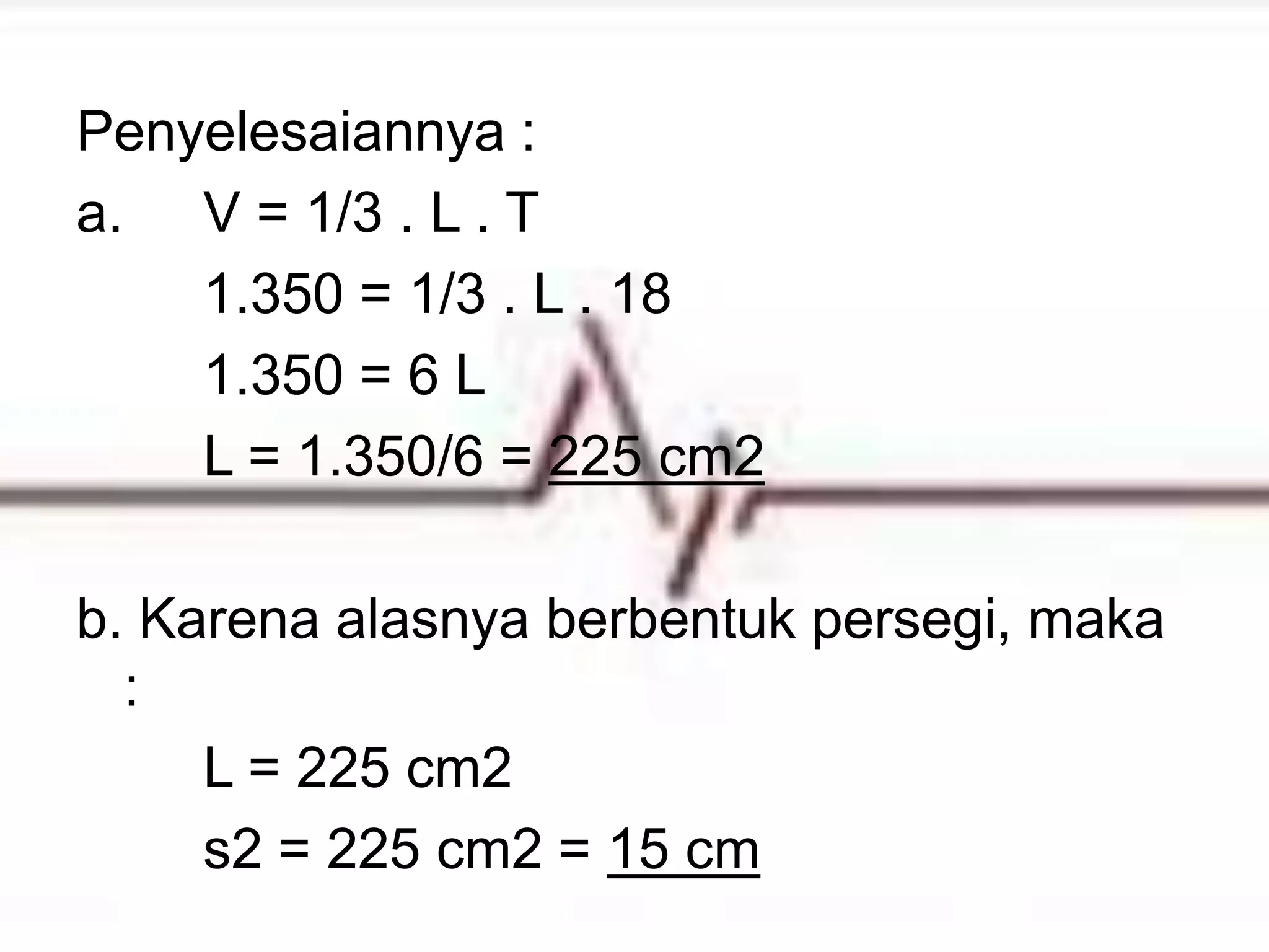 Penyelesaiannya :
a. V = 1/3 . L . T
1.350 = 1/3 . L . 18
1.350 = 6 L
L = 1.350/6 = 225 cm2
b. Karena alasnya berbentuk persegi, maka
:
L = 225 cm2
s2 = 225 cm2 = 15 cm
 