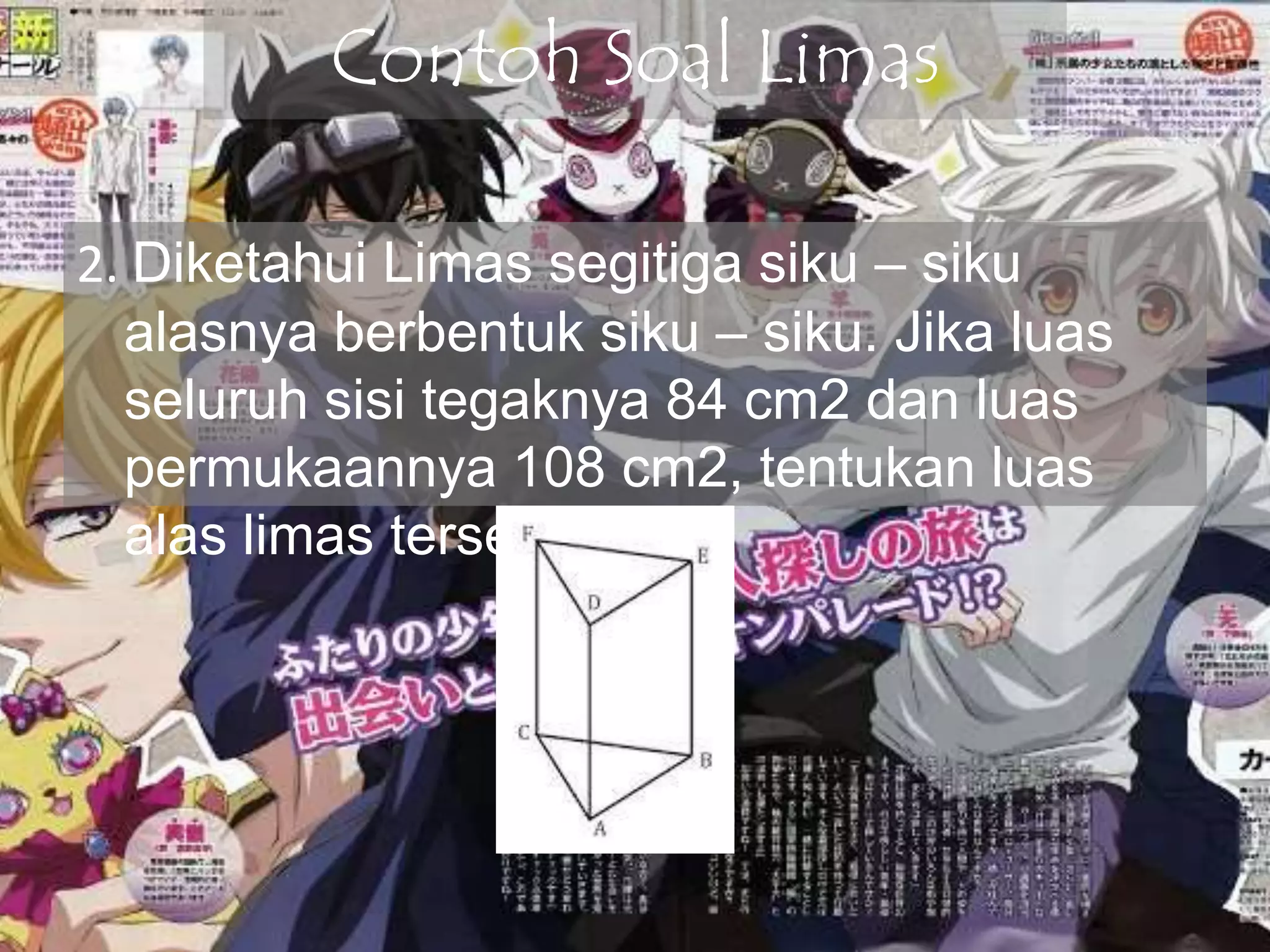 Contoh Soal Limas
2. Diketahui Limas segitiga siku – siku
alasnya berbentuk siku – siku. Jika luas
seluruh sisi tegaknya 84 cm2 dan luas
permukaannya 108 cm2, tentukan luas
alas limas tersebut !
 