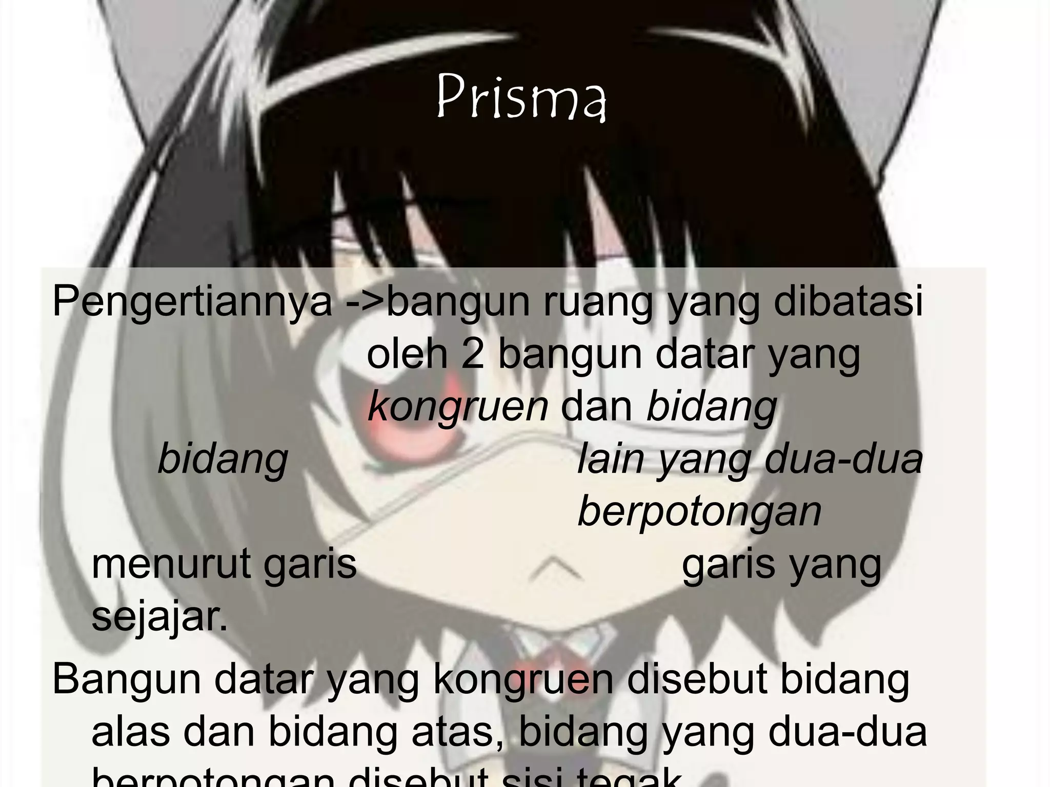 Prisma
Pengertiannya ->bangun ruang yang dibatasi
oleh 2 bangun datar yang
kongruen dan bidang
bidang lain yang dua-dua
berpotongan
menurut garis garis yang
sejajar.
Bangun datar yang kongruen disebut bidang
alas dan bidang atas, bidang yang dua-dua
 