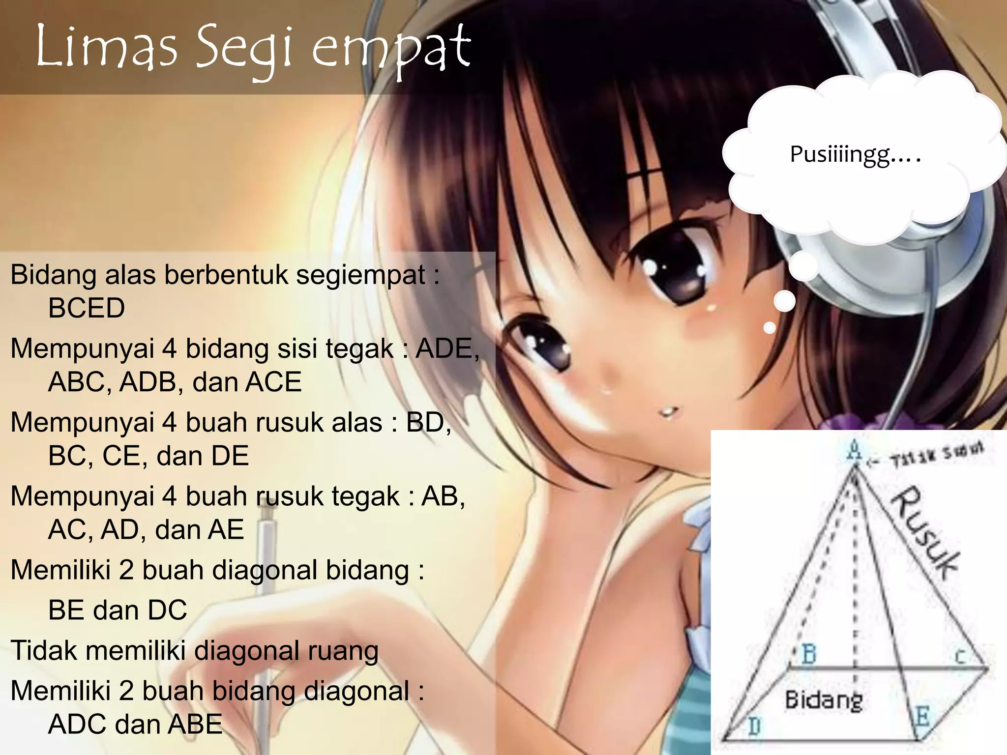 Limas Segi empat
Bidang alas berbentuk segiempat :
BCED
Mempunyai 4 bidang sisi tegak : ADE,
ABC, ADB, dan ACE
Mempunyai 4 buah rusuk alas : BD,
BC, CE, dan DE
Mempunyai 4 buah rusuk tegak : AB,
AC, AD, dan AE
Memiliki 2 buah diagonal bidang :
BE dan DC
Tidak memiliki diagonal ruang
Memiliki 2 buah bidang diagonal :
ADC dan ABE
Pusiiiingg….
 
