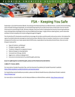 FSA – Keeping You Safe
SeptemberisSuicidePreventionMonth.Accordingto the National Alliance onMental Illness,suicideisthe thirdleading
cause of death amongyoungpeople.Anoverwhelmingmajorityof suicidevictimshave orhave hada formof mental
illnesspriortocommittingsuicide.Of those inflicted,manyare furtherhinderedbythe threat of mountinghealthcare
costs andlegislative challengestothe securityof Medicaidcoverage. Inlightof these soberingfacts,careful attention
and basichumanempathycan trulybe safeguardsagainsttragedy.
The FloridaSheriff’sAssociationwouldliketoencourage all membersandthe publictobe active andon the lookoutfor
signsof suicidal tendenciesamongstourlocal communities.Whetheritbe a co-worker,lovedone or, evenastranger,
compassionforotherscan make a great deal of difference,especiallytolivesbesetbymental illness.Here are some
thingsto lookoutfor:
 Signsof isolation,withdrawal
 Changesto appetite,weight
 Tiredness,fatiguefornoapparentreason
 Radical changesto sleepinghabits
 Increaseduse of drugs,alcohol
 Aggression,recklessendangerment
 Consistententertainmentof suicidal thoughts,planning
If you’re sufferingfromsuicidal thoughts,pleasecall the National SuicideHotline:
1-800-273 TALK (8255)
For moreinfo on Suicide Prevention Tips,visit the American Foundation forSuicidePrevention’swebsite:
https://afsp.org/about-suicide/risk-factors-and-warning-signs/
For help finding mentalhealthcareproviders,pleasevisit Mental Health America of NortheastFlorida’swebsite:
http://mhajax.org/
For moreinfo on mentalhealth,visit the NationalAlliance on MentalIllness website: http://www.nami.org/
 