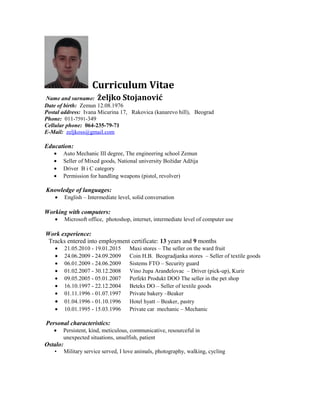 Curriculum Vitae
Name and surname: Željko Stojanović
Date of birth: Zemun 12.08.1976
Postal address: Ivana Micurina 17, Rakovica (kanarevo hill), Beograd
Phone: 011-7591-349
Cellular phone: 064-235-79-71
E-Mail: zeljkoss@gmail.com
Education:
• Auto Mechanic III degree, The engineering school Zemun
• Seller of Mixed goods, National university Božidar Adžija
• Driver B i C category
• Permission for handling weapons (pistol, revolver)
Knowledge of languages:
• English – Intermediate level, solid conversation
Working with computers:
• Microsoft office, photoshop, internet, intermediate level of computer use
Work experience:
Tracks entered into employment certificate: 13 years and 9 months
• 21.05.2010 - 19.01.2015 Maxi stores – The seller on the ward fruit
• 24.06.2009 - 24.09.2009 Coin H.B. Beogradjanka stores – Seller of textile goods
• 06.01.2009 - 24.06.2009 Sistems FTO – Security guard
• 01.02.2007 - 30.12.2008 Vino župa Aranđelovac – Driver (pick-up), Kurir
• 09.05.2005 - 05.01.2007 Perfekt Produkt DOO The seller in the pet shop
• 16.10.1997 - 22.12.2004 Beteks DO – Seller of textile goods
• 01.11.1996 - 01.07.1997 Private bakery –Beaker
• 01.04.1996 - 01.10.1996 Hotel hyatt – Beaker, pastry
• 10.01.1995 - 15.03.1996 Private car mechanic – Mechanic
Personal characteristics:
• Persistent, kind, meticulous, communicative, resourceful in
unexpected situations, unselfish, patient
Ostalo:
• Military service served, I love animals, photography, walking, cycling
 