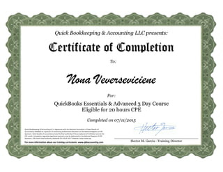 Quick Bookkeeping & Accounting LLC presents:
To:
Certificate of Completion
Nona Veverseviciene
For:
QuickBooks Essentials & Advanced 3 Day Course
Eligible for 20 hours CPE
Hector M. Garcia - Training Director
Quick Bookkeeping & Accounting LLC is registered with the National Association of State Boards of
Accountancy (NASBA) as a sponsor of continuing professional education on the National Registry of CPE
Sponsors. State boards of accountancy have the final authority of the acceptance of individual courses for
CPE credit. Complaints regarding registered sponsors may be addressed to the National Registry of CPE
Sponsors, 150 Fourth Avenue North, Nashville TN 37219-2417. Website: www.nasba.org
For more information about our training curriculums: www.qbkaccounting.com
Completed on 07/11/2015
 