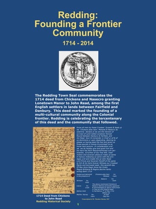Redding:
Founding a Frontier
Community
1714 - 2014
The Redding Town Seal commemorates the
1714 deed from Chickens and Nasecro granting
Lonetown Manor to John Read, among the first
English settlers in lands between Fairfield and
Danbury. This deed marked the founding of a
multi-cultural community along the Colonial
frontier. Redding is celebrating the tercentenary
of this deed and the community that followed.
1
Know all men by these Crooked Scrawls & Seals yt
we Chickens alias Sam: Mohawk & Nasecro do
solemnly declare yt we are the Owners of
ye tract of Land Called Lonetown fenced
Round between Danbury & Fairfield, and
Jon Read Govr & Comander in Chief yr-of & of
ye dominions yr upon depending, desiring to
please us having plaid the fool and given us
three pounds in money & promised us an
horse next autumn In consideration yrof
we we do hereby give and grant him and
his heirs the farm Abovementioned cum per-
tinentiis , & further of Our free Will, meer
motion and soverain pleasure make ye same
A manour Indowing ye same with the priv-
leges yrof and Create the sd John Read
Lord Prince and Soverain Pontiff of the same
to him & his heirs forever Witness our Crooked
Marks and borrowed seals this seventh day
Of May Anno Regin Anne Dei Gratis
Magna Brittania & Regina decimo tertio
annog domi 1714
Sealed and delivered Chickens alias Sam his
in the presence of Mohawk mark
Nasecro his
Winham his mark
mark
The above mentioned Chickens &
Liacus his Nasecro Natives personally appeared
crook & acknowledged ye above Instrument
yr free act and cheerful deed
Nathan Gold in Fairfield ye 7th of May 1714
Before me
Martha Harvey her N Gold
mark Dep Gov
Transcription by Dr. Theodore Dayton, 1967
1714 Deed from Chickens
to John Read
Redding Historical Society
 