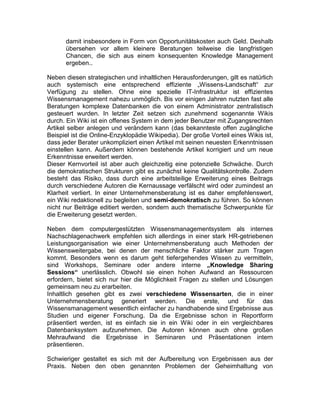 damit insbesondere in Form von Opportunitätskosten auch Geld. Deshalb
übersehen vor allem kleinere Beratungen teilweise die langfristigen
Chancen, die sich aus einem konsequenten Knowledge Management
ergeben..
Neben diesen strategischen und inhaltlichen Herausforderungen, gilt es natürlich
auch systemisch eine entsprechend effiziente „Wissens-Landschaft“ zur
Verfügung zu stellen. Ohne eine spezielle IT-Infrastruktur ist effizientes
Wissensmanagement nahezu unmöglich. Bis vor einigen Jahren nutzten fast alle
Beratungen komplexe Datenbanken die von einem Administrator zentralistisch
gesteuert wurden. In letzter Zeit setzen sich zunehmend sogenannte Wikis
durch. Ein Wiki ist ein offenes System in dem jeder Benutzer mit Zugangsrechten
Artikel selber anlegen und verändern kann (das bekannteste offen zugängliche
Beispiel ist die Online-Enzyklopädie Wikipedia). Der große Vorteil eines Wikis ist,
dass jeder Berater unkompliziert einen Artikel mit seinen neuesten Erkenntnissen
einstellen kann. Außerdem können bestehende Artikel korrigiert und um neue
Erkenntnisse erweitert werden.
Dieser Kernvorteil ist aber auch gleichzeitig eine potenzielle Schwäche. Durch
die demokratischen Strukturen gibt es zunächst keine Qualitätskontrolle. Zudem
besteht das Risiko, dass durch eine arbeitsteilige Erweiterung eines Beitrags
durch verschiedene Autoren die Kernaussage verfälscht wird oder zumindest an
Klarheit verliert. In einer Unternehmensberatung ist es daher empfehlenswert,
ein Wiki redaktionell zu begleiten und semi-demokratisch zu führen. So können
nicht nur Beiträge editiert werden, sondern auch thematische Schwerpunkte für
die Erweiterung gesetzt werden.
Neben dem computergestützten Wissensmanagementsystem als internes
Nachschlagenachwerk empfehlen sich allerdings in einer stark HR-getriebenen
Leistungsorganisation wie einer Unternehmensberatung auch Methoden der
Wissensweitergabe, bei denen der menschliche Faktor stärker zum Tragen
kommt. Besonders wenn es darum geht tiefergehendes Wissen zu vermitteln,
sind Workshops, Seminare oder andere interne „Knowledge Sharing
Sessions“ unerlässlich. Obwohl sie einen hohen Aufwand an Ressourcen
erfordern, bietet sich nur hier die Möglichkeit Fragen zu stellen und Lösungen
gemeinsam neu zu erarbeiten.
Inhaltlich gesehen gibt es zwei verschiedene Wissensarten, die in einer
Unternehmensberatung generiert werden. Die erste, und für das
Wissensmanagement wesentlich einfacher zu handhabende sind Ergebnisse aus
Studien und eigener Forschung. Da die Ergebnisse schon in Reportform
präsentiert werden, ist es einfach sie in ein Wiki oder in ein vergleichbares
Datenbanksystem aufzunehmen. Die Autoren können auch ohne großen
Mehraufwand die Ergebnisse in Seminaren und Präsentationen intern
präsentieren.
Schwieriger gestaltet es sich mit der Aufbereitung von Ergebnissen aus der
Praxis. Neben den oben genannten Problemen der Geheimhaltung von
 