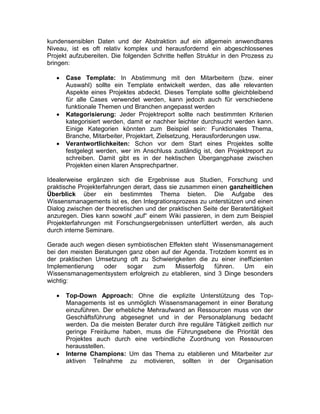 kundensensiblen Daten und der Abstraktion auf ein allgemein anwendbares
Niveau, ist es oft relativ komplex und herausfordernd ein abgeschlossenes
Projekt aufzubereiten. Die folgenden Schritte helfen Struktur in den Prozess zu
bringen:
 Case Template: In Abstimmung mit den Mitarbeitern (bzw. einer
Auswahl) sollte ein Template entwickelt werden, das alle relevanten
Aspekte eines Projektes abdeckt. Dieses Template sollte gleichbleibend
für alle Cases verwendet werden, kann jedoch auch für verschiedene
funktionale Themen und Branchen angepasst werden
 Kategorisierung: Jeder Projektreport sollte nach bestimmten Kriterien
kategorisiert werden, damit er nachher leichter durchsucht werden kann.
Einige Kategorien könnten zum Beispiel sein: Funktionales Thema,
Branche, Mitarbeiter, Projektart, Zielsetzung, Herausforderungen usw.
 Verantwortlichkeiten: Schon vor dem Start eines Projektes sollte
festgelegt werden, wer im Anschluss zuständig ist, den Projektreport zu
schreiben. Damit gibt es in der hektischen Übergangphase zwischen
Projekten einen klaren Ansprechpartner.
Idealerweise ergänzen sich die Ergebnisse aus Studien, Forschung und
praktische Projekterfahrungen derart, dass sie zusammen einen ganzheitlichen
Überblick über ein bestimmtes Thema bieten. Die Aufgabe des
Wissensmanagements ist es, den Integrationsprozess zu unterstützen und einen
Dialog zwischen der theoretischen und der praktischen Seite der Beratertätigkeit
anzuregen. Dies kann sowohl „auf“ einem Wiki passieren, in dem zum Beispiel
Projekterfahrungen mit Forschungsergebnissen unterfüttert werden, als auch
durch interne Seminare.
Gerade auch wegen diesen symbiotischen Effekten steht Wissensmanagement
bei den meisten Beratungen ganz oben auf der Agenda. Trotzdem kommt es in
der praktischen Umsetzung oft zu Schwierigkeiten die zu einer ineffizienten
Implementierung oder sogar zum Misserfolg führen. Um ein
Wissensmanagementsystem erfolgreich zu etablieren, sind 3 Dinge besonders
wichtig:
 Top-Down Approach: Ohne die explizite Unterstützung des Top-
Managements ist es unmöglich Wissensmanagement in einer Beratung
einzuführen. Der erhebliche Mehraufwand an Ressourcen muss von der
Geschäftsführung abgesegnet und in der Personalplanung bedacht
werden. Da die meisten Berater durch ihre reguläre Tätigkeit zeitlich nur
geringe Freiräume haben, muss die Führungsebene die Priorität des
Projektes auch durch eine verbindliche Zuordnung von Ressourcen
herausstellen.
 Interne Champions: Um das Thema zu etablieren und Mitarbeiter zur
aktiven Teilnahme zu motivieren, sollten in der Organisation
 