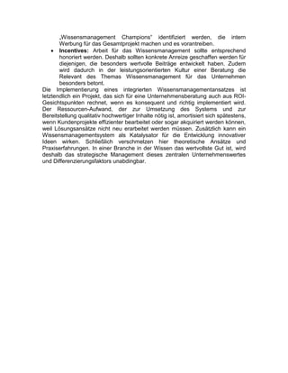 „Wissensmanagement Champions“ identifiziert werden, die intern
Werbung für das Gesamtprojekt machen und es vorantreiben.
 Incentives: Arbeit für das Wissensmanagement sollte entsprechend
honoriert werden. Deshalb sollten konkrete Anreize geschaffen werden für
diejenigen, die besonders wertvolle Beiträge entwickelt haben. Zudem
wird dadurch in der leistungsorientierten Kultur einer Beratung die
Relevant des Themas Wissensmanagement für das Unternehmen
besonders betont.
Die Implementierung eines integrierten Wissensmanagementansatzes ist
letztendlich ein Projekt, das sich für eine Unternehmensberatung auch aus ROI-
Gesichtspunkten rechnet, wenn es konsequent und richtig implementiert wird.
Der Ressourcen-Aufwand, der zur Umsetzung des Systems und zur
Bereitstellung qualitativ hochwertiger Inhalte nötig ist, amortisiert sich spätestens,
wenn Kundenprojekte effizienter bearbeitet oder sogar akquiriert werden können,
weil Lösungsansätze nicht neu erarbeitet werden müssen. Zusätzlich kann ein
Wissensmanagementsystem als Katalysator für die Entwicklung innovativer
Ideen wirken. Schließlich verschmelzen hier theoretische Ansätze und
Praxiserfahrungen. In einer Branche in der Wissen das wertvollste Gut ist, wird
deshalb das strategische Management dieses zentralen Unternehmenswertes
und Differenzierungsfaktors unabdingbar.
 