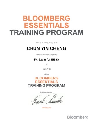 BLOOMBERG
ESSENTIALS
TRAINING PROGRAM
This is to acknowledge that
CHUN YIN CHENG
has successfully completed
FX Exam for BESS
in
11/2015
of the
BLOOMBERG
ESSENTIALS
TRAINING PROGRAM
Congratulations,
Tom Secunda
Bloomberg
 