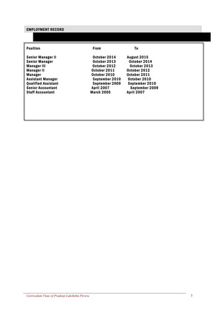 EMPLOYMENT RECORD
Position From To
Senior Manager II October 2014 August 2015
Senior Manager October 2013 October 2014
Manager III October 2012 October 2013
Manager II October 2011 October 2012
Manager October 2010 October 2011
Assistant Manager September 2010 October 2010
Qualified Assistant September 2009 September 2010
Senior Accountant April 2007 September 2009
Staff Accountant March 2005 April 2007
Curriculum Vitae of Pradeep Lakshitha Perera 1
 