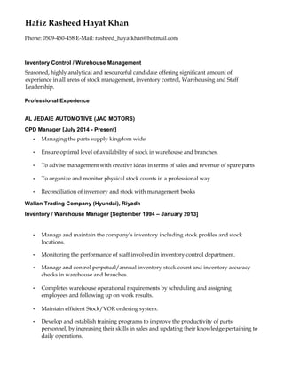 Hafiz Rasheed Hayat Khan
Phone: 0509-450-458 E-Mail: rasheed_hayatkhan@hotmail.com
Inventory Control / Warehouse Management
Seasoned, highly analytical and resourceful candidate offering significant amount of
experience in all areas of stock management, inventory control, Warehousing and Staff
Leadership.
Professional Experience
AL JEDAIE AUTOMOTIVE (JAC MOTORS)
CPD Manager [July 2014 - Present]
• Managing the parts supply kingdom wide
• Ensure optimal level of availability of stock in warehouse and branches.
• To advise management with creative ideas in terms of sales and revenue of spare parts
• To organize and monitor physical stock counts in a professional way
• Reconciliation of inventory and stock with management books
Wallan Trading Company (Hyundai), Riyadh
Inventory / Warehouse Manager [September 1994 – January 2013]
• Manage and maintain the company’s inventory including stock profiles and stock
locations.
• Monitoring the performance of staff involved in inventory control department.
• Manage and control perpetual/annual inventory stock count and inventory accuracy
checks in warehouse and branches.
• Completes warehouse operational requirements by scheduling and assigning
employees and following up on work results.
• Maintain efficient Stock/VOR ordering system.
• Develop and establish training programs to improve the productivity of parts
personnel, by increasing their skills in sales and updating their knowledge pertaining to
daily operations.
 