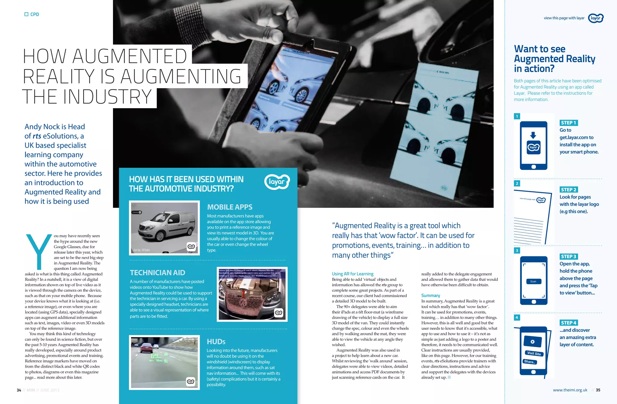 34 // MIM // JUNE 2013 www.theimi.org.uk // 35
CPD
Y
ou may have recently seen
the hype around the new
Google Glasses, due for
release later this year, which
are set to be the next big step
in Augmented Reality. The
question I am now being
asked is what is this thing called Augmented
Reality? In a nutshell, it is a view of digital
information shown on top of live video as it
is viewed through the camera on the device,
such as that on your mobile phone. Because
your device knows what it is looking at (i.e.
a reference image), or even where you are
located (using GPS data), specially designed
apps can augment additional information
such as text, images, video or even 3D models
on top of the reference image.
You may think this kind of technology
can only be found in science fiction, but over
the past 5-10 years Augmented Reality has
really developed, especially around product
advertising, promotional events and training.
Reference image markers have moved on
from the distinct black and white QR codes
to photos, diagrams or even this magazine
page... read more about this later.
Andy Nock is Head
of rts eSolutions, a
UK based specialist
learning company
within the automotive
sector. Here he provides
an introduction to
Augmented Reality and
how it is being used
Want to see
Augmented Reality
in action?
Both pages of this article have been optimised
for Augmented Reality using an app called
Layar. Please refer to the instructions for
more information.
HOW AUGMENTED
REALITY IS AUGMENTING
THE INDUSTRY
MOBILEAPPS
Most manufacturers have apps
available on the app store allowing
you to print a reference image and
view its newest model in 3D. You are
usually able to change the colour of
the car or even change the wheel
type.
HOW HAS IT BEEN USED WITHIN
THE AUTOMOTIVE INDUSTRY?
TECHNICIANAID
A number of manufacturers have posted
videos ontoYouTube to show how
Augmented Reality could be used to support
the technician in servicing a car. By using a
specially designed headset, technicians are
able to see a visual representation of where
parts are to be fitted.
HUDS
Looking into the future, manufacturers
will no doubt be using it on the
windshield (windscreen) to display
information around them, such as sat
nav information... This will come with its
(safety) complications but it is certainly a
possibility.
Using AR for Learning
Being able to add 'virtual' objects and
information has allowed the rts group to
complete some great projects. As part of a
recent course, our client had commissioned
a detailed 3D model to be built.
The 90+ delegates were able to aim
their iPads at a 6ft floor-mat (a wireframe
drawing of the vehicle) to display a full size
3D model of the van. They could instantly
change the spec, colour and even the wheels
and by walking around the mat, they were
able to view the vehicle at any angle they
wished.
Augmented Reality was also used in
a project to help learn about a new car.
Whilst reviewing the 'walk around' session,
delegates were able to view videos, detailed
animations and access PDF documents by
just scanning reference cards on the car. It
really added to the delegate engagement
and allowed them to gather data that would
have otherwise been difficult to obtain.
Summary
In summary, Augmented Reality is a great
tool which really has that ‘wow factor’.
It can be used for promotions, events,
training… in addition to many other things.
However, this is all well and good but the
user needs to know that it's accessible, what
app to use and how to use it – it’s not as
simple as just adding a logo to a poster and
therefore, it needs to be communicated well.
Clear instructions are usually provided,
like on this page. However, for our training
events, rts eSolutions provide trainers with
clear directions, instructions and advice
and support the delegates with the devices
already set up.
”Augmented Reality is a great tool which
really has that ‘wow factor’. It can be used for
promotions, events, training… in addition to
many other things”
STEP1
Go to
get.layar.com to
install the app on
your smart phone.
STEP2
Look for pages
with the layar logo
(e.g this one).
STEP3
Open the app,
hold the phone
above the page
and press the‘Tap
to view’button...
STEP4
...and discover
an amazing extra
layer of content.
1
2
3
4
view this page with layar
www.theimi.org.uk // 35