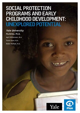 Yale University
Pia Britto, Ph.D.
April Williamson, M.A.
Travis Snow, M.A.
Kedar Mankad, M.A.
Social Protection
Programs and Early
Childhood Development:
Unexplored Potential
 