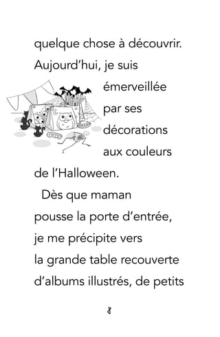 8
quelque chose à découvrir.
Aujourd’hui, je suis
émerveillée
par ses
décorations
aux couleurs
de l’Halloween.
Dès que maman
pousse la porte d’entrée,
je me précipite vers
la grande table recouverte
d’albums illustrés, de petits
 