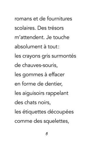 9
romans et de fournitures
scolaires. Des trésors
m’attendent. Je touche
absolument à tout :
les crayons gris surmontés
de chauves-souris,
les gommes à effacer
en forme de dentier,
les aiguisoirs rappelant
des chats noirs,
les étiquettes découpées
comme des squelettes,
 
