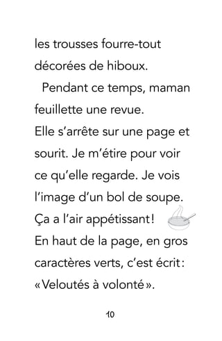 10
les trousses fourre-tout
décorées de hiboux.
Pendant ce temps, maman
feuillette une revue.
Elle s’arrête sur une page et
sourit. Je m’étire pour voir
ce qu’elle regarde. Je vois
l’image d’un bol de soupe.
Ça a l’air appétissant !
En haut de la page, en gros
caractères verts, c’est écrit :
« Veloutés à volonté ».
 
